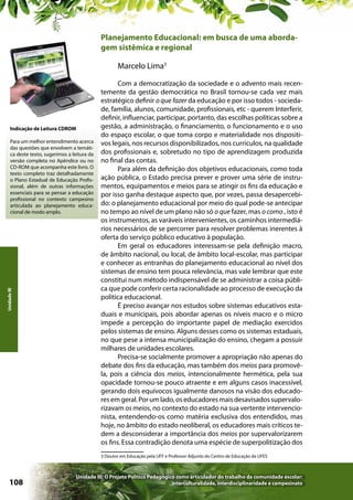 Planejamento Educacional: em busca de uma abordagem sistêmica e regional
Marcelo Lima3

Indicação de Leitura CDROM

Unidade III

Para um melhor entendimento acerca
das questões que envolvem a temática deste texto, sugerimos a leitura da
versão completa no Apêndice ou no
CD-ROM que acompanha este livro. O
texto completo traz detalhadamente
o Plano Estadual de Educação Profissional, além de outras informações
essenciais para se pensar a educação
profissional no contexto campesino
articulada ao planejamento educacional de modo amplo.

Com a democratização da sociedade e o advento mais recentemente da gestão democrática no Brasil tornou-se cada vez mais
estratégico definir o que fazer da educação e por isso todos - sociedade, família, alunos, comunidade, profissionais, etc - querem Interferir,
definir, influenciar, participar, portanto, das escolhas políticas sobre a
gestão, a administração, o financiamento, o funcionamento e o uso
do espaço escolar, o que toma corpo e materialidade nos dispositivos legais, nos recursos disponibilizados, nos currículos, na qualidade
dos profissionais e, sobretudo no tipo de aprendizagem produzida
no final das contas.
Para além da definição dos objetivos educacionais, como toda
ação pública, o Estado precisa prever e prover uma série de instrumentos, equipamentos e meios para se atingir os fins da educação e
por isso ganha destaque aspecto que, por vezes, passa desapercebido: o planejamento educacional por meio do qual pode-se antecipar
no tempo ao nível de um plano não só o que fazer, mas o como , isto é
os instrumentos, as varáveis intervenientes, os caminhos intermediários necessários de se percorrer para resolver problemas inerentes à
oferta do serviço público educativo à população.
Em geral os educadores interessam-se pela definição macro,
de âmbito nacional, ou local, de âmbito local-escolar, mas participar
e conhecer as entranhas do planejamento educacional ao nível dos
sistemas de ensino tem pouca relevância, mas vale lembrar que este
constitui num método indispensável de se administrar a coisa pública que pode conferir certa racionalidade ao processo de execução da
política educacional.
É preciso avançar nos estudos sobre sistemas educativos estaduais e municipais, pois abordar apenas os níveis macro e o micro
impede a percepção do importante papel de mediação exercidos
pelos sistemas de ensino. Alguns desses como os sistemas estaduais,
no que pese a intensa municipalização do ensino, chegam a possuir
milhares de unidades escolares.
Precisa-se socialmente promover a apropriação não apenas do
debate dos fins da educação, mas também dos meios para promovêla, pois a ciência dos meios, intencionalmente hermética, pela sua
opacidade tornou-se pouco atraente e em alguns casos inacessível,
gerando dois equívocos igualmente danosos na visão dos educadores em geral. Por um lado, os educadores mais desavisados supervalorizavam os meios, no contexto do estado na sua vertente intervencionista, entendendo-os como matéria exclusiva dos entendidos, mas
hoje, no âmbito do estado neoliberal, os educadores mais críticos tedem a desconsiderar a importância dos meios por supervalorizarem
os fins. Essa contradição denota uma espécie de superpolitização dos
3 Doutor em Educação pela UFF e Professor Adjunto do Centro de Educação da UFES

108

Unidade III: O Projeto Político Pedagógico como articulador do trabalho da comunidade escolar:
interculturalidade, interdisciplinaridade e campesinato

 