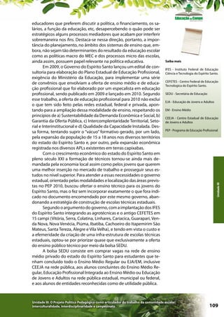 Saiba mais
IFES - Instituto Federal de Educação
Ciência e Tecnologia do Espírito Santo.
CEFETES - Centro Federal de Educação
Tecnologica do Espírito Santo.
SEDU - Secretária de Educação
EJA - Educação de Jovens e Adultos
EM - Ensino Médio
CEEJA - Centro Estadual de Educação
de Jovens e Adultos
PEP - Programa de Educação Profissional

Unidade III: O Projeto Político Pedagógico como articulador do trabalho da comunidade escolar:
interculturalidade, interdisciplinaridade e campesinato

Unidade III

educadores que preferem discutir a política, o financiamento, os salários, a função da educação, etc, desapercebendo o quão pode ser
estratégicos alguns processos mediadores que acabam por interferir
sobremaneira nos fins. Destaca-se nessa direção, portanto, a importância do planejamento, no âmbito dos sistemas de ensino que, embora, não sejam tão determinantes do resultado da educação escolar
como as políticas macro do MEC e dos processos micro das escolas,
ainda assim, possuem papel relevante na política educativa.
Em 2009, o Governo do Espírito Santo lançou um edital de consultoria para elaboração do Plano Estadual de Educação Profissional,
exigência do Ministério da Educação, para implementar uma série
de convênios que envolviam a oferta de ensino médio e de educação profissional que foi elaborado por um especalista em educação
profissional, sendo publicado em 2009 e lançado em 2010. Segundo
esse trabalho, a oferta de educação profissional para 2010 não exclui
o que tem sido feito pelas redes estadual, federal e privada, apontando para a ampliação dessa modalidade de ensino, respeitando os
princípios de a) Sustentabilidade da Demanda Econômica e Social, b)
Garantia da Oferta Pública, c) Intercomplentaridade Territorial, Setorial e Interinstitucional e d) Qualidade da Capacidade Instalada. Dessa forma, tentando suprir o “vácuo” formativo gerado, por um lado,
pela expansão da população de 15 a 18 anos nos diversos territórios
do estado do Espírito Santo e, por outro, pela expansão econômica
registrada nos diversos APLs existentes em terras capixabas.
Com o crescimento econômico do estado do Espírito Santo em
pleno século XXI a formação de técnicos tornou-se ainda mais demandada pela economia local assim como pelos jovens que querem
uma melhor inserção no mercado de trabalho e prosseguir seus estudos no nível superior. Para atender a essas necessidades o governo
estadual, orientado pelas modalidades e localização das áreas previstas no PEP 2010, buscou ofertar o ensino técnico para os jovens do
Espírito Santo, mas o fez sem incorporar exatamente o que fora indicado no documento encomendado por este mesmo governo, abandonando a estratégia de construção de escolas técnicas estaduais.
Segundo o argumento do governo, com a implantação dos IFES
do Espírito Santo integrando as agrotécnicas e o antigo CEFETES em
15 campi (Vitória, Serra, Colatina, Linhares, Cariacica, Guarapari, Venda Nova, Nova Venécia, Piúma, Ibatiba, Cachoeiro do Itapemirim São
Mateus, Santa Tereza, Alegre e Vila Velha), e tendo em vista o custo e
a efemeridade da criação de uma infra-estrutura de escolas técnicas
estaduais, optou-se por priorizar quase que exclusivamente a oferta
do ensino público técnico por meio da bolsa SEDU.
A bolsa SEDU consiste em comprar vagas na rede de ensino
médio privado do estado do Espírito Santo para estudantes que tenham concluído todo o Ensino Médio Regular ou EJA/EM, inclusive
CEEJA na rede pública, aos alunos concluintes do Ensino Médio Regular, Educação Profissional Integrada ao Ensino Médio ou Educação
de Jovens e Adultos na rede pública estadual, municipal ou federal,
e aos alunos de entidades reconhecidas como de utilidade pública.

109

 
