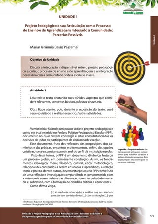 UNIDADE I

Unidade I

Projeto Pedagógico e sua Articulação com o Processo
de Ensino e de Aprendizagem Integrado à Comunidade:
Parcerias Possíveis
Maria Hermínia Baião Passamai1
Objetivo da Unidade
Discutir a integração indispensável entre o projeto pedagógico escolar, o processo de ensino e de aprendizagem e a integração
necessária com a comunidade onde a escola se insere.

Atividade 1
Leia todo o texto anotando suas dúvidas, aspectos que considera relevantes, conceitos básicos, palavras-chave, etc.
Obs.: Fique atento, pois, durante a exposição do texto, você
será requisitado a realizar exercícios/outras atividades.

Vamos iniciar falando um pouco sobre o projeto pedagógico e
como ele está inserido no Projeto Político-Pedagógico Escolar (PPP),
documento no qual devem convergir e estar consubstanciadas as
decisões de todos os participantes da comunidade escolar.
Esse documento, fruto das reflexões, das proposições, dos caminhos e das práticas, encontros e desencontros, enfim, das opções
coletivas, torna-se, a estampa mais real do perfil da instituição escolar.
Visto dessa forma, o PPP é um documento dinâmico, fruto de
um processo global, em permanente construção. Assim, os fundamentos ideológico, moral, filosófico, cultural, ético, metodológico,
relacional dos conteúdos a serem ensinados e aprendidos, a relação
teoria e prática, dentre outros, devem estar postos no PPP como fruto
de uma reflexão e investigação compartilhada e comprometida com
a autonomia, com o debate das diferenças, com o respeito à democracia e, sobretudo, com a formação de cidadãos críticos e conscientes.
Como afirma Veiga,

Sugestão - Grupo de estudo: formar grupos de até quatro componentes para trabalhar os textos e
realizar atividades propostas. Este
grupo prepara discussões para os
encontros coletivos.

[...] é mediante observação e análise que se caracterizam por um contato direto [...] com a situação [...] que
1 Professora Adjunto II do Departamento de Teorias do Ensino e Práticas Educacionais da UFES. Doutoranda em Educação pela UNICAMP.

Unidade I: Projeto Pedagógico e sua Articulação com o Processo de Ensino e
de Aprendizagem Integrado à Comunidade: Parcerias Possíveis

11

 