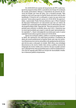Unidade III

Em 24/03/2010 em evento de lançamento do PEP e aula inaugural do programa bolsa SEDU o presidente do Sinepe-ES (sindicato
da escolas particulares) reforçou a importância da parceria do Governo do Estado, por meio da Sedu, com a iniciativa privada. “Não
podemos mais ouvir que aqui no Espírito Santo não temos mão de obra
qualificada. O Governo tem se esforçado e é para isso que existe essa
parceria.” (www.sedu.es.gov.br acesso em 25-03-2010). Na oportunidade, o governador Paulo Hartung destacou que o Plano Estadual
de Educação Profissional é um documento que traz um roteiro de
trabalho que contempla oportunidades como as oferecidas por meio
do programa Bolsa Sedu. Segundo ele, “Para que possamos estar preparados para enfrentar os desafios desse novo ciclo (..) Queremos que
as novas oportunidades que surgem a cada dia sejam aproveitadas pelos capixabas”(...) Quem está pagando essa bolsa para vocês é o povo
capixaba”(www.sedu.es.gov.br acesso em 25-03-2010).
Apesar da aceitação pública, política e social do programa bolsa SEDU, ele representa uma alternativa privatista e imediatista de
oferta de ensino profissional no Espírito Santo, pois não cria nenhuma infraestrutura em termos de prédio e de equipamentos de formação técnica para a educação no estado. Além disso, essa estratégia
desconecta-se do ensino médio indo contra a política nacional de
integração do ensino médio com o técnico. Do que se pode concluir
que o planejamento educacional feito para o sistema estadual de ensino não foi seguido pela SEDU em função de necessidades imediatas e interesses político empresariais.

110

Unidade III: O Projeto Político Pedagógico como articulador do trabalho da comunidade escolar:
interculturalidade, interdisciplinaridade e campesinato

 