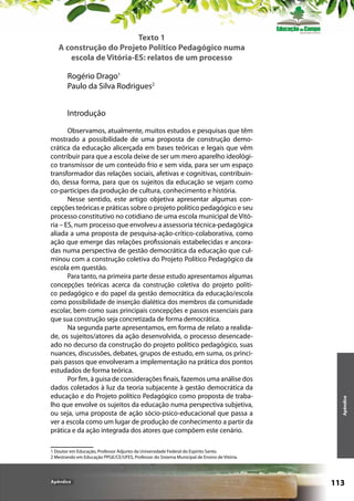 Texto 1
A construção do Projeto Político Pedagógico numa
escola de Vitória-ES: relatos de um processo
Rogério Drago1
Paulo da Silva Rodrigues2

Observamos, atualmente, muitos estudos e pesquisas que têm
mostrado a possibilidade de uma proposta de construção democrática da educação alicerçada em bases teóricas e legais que vêm
contribuir para que a escola deixe de ser um mero aparelho ideológico transmissor de um conteúdo frio e sem vida, para ser um espaço
transformador das relações sociais, afetivas e cognitivas, contribuindo, dessa forma, para que os sujeitos da educação se vejam como
co-participes da produção de cultura, conhecimento e história.
Nesse sentido, este artigo objetiva apresentar algumas concepções teóricas e práticas sobre o projeto político pedagógico e seu
processo constitutivo no cotidiano de uma escola municipal de Vitória – ES, num processo que envolveu a assessoria técnica-pedagógica
aliada a uma proposta de pesquisa-ação-crítico-colaborativa, como
ação que emerge das relações profissionais estabelecidas e ancoradas numa perspectiva de gestão democrática da educação que culminou com a construção coletiva do Projeto Político Pedagógico da
escola em questão.
Para tanto, na primeira parte desse estudo apresentamos algumas
concepções teóricas acerca da construção coletiva do projeto político pedagógico e do papel da gestão democrática da educação/escola
como possibilidade de inserção dialética dos membros da comunidade
escolar, bem como suas principais concepções e passos essenciais para
que sua construção seja concretizada de forma democrática.
Na segunda parte apresentamos, em forma de relato a realidade, os sujeitos/atores da ação desenvolvida, o processo desencadeado no decurso da construção do projeto político pedagógico, suas
nuances, discussões, debates, grupos de estudo, em suma, os principais passos que envolveram a implementação na prática dos pontos
estudados de forma teórica.
Por fim, à guisa de considerações finais, fazemos uma análise dos
dados coletados à luz da teoria subjacente à gestão democrática da
educação e do Projeto político Pedagógico como proposta de trabalho que envolve os sujeitos da educação numa perspectiva subjetiva,
ou seja, uma proposta de ação sócio-psico-educacional que passa a
ver a escola como um lugar de produção de conhecimento a partir da
prática e da ação integrada dos atores que compõem este cenário.

Apêndice

Introdução

1 Doutor em Educação, Professor Adjunto da Universidade Federal do Espírito Santo.
2 Mestrando em Educação PPGE/CE/UFES, Professor do Sistema Municipal de Ensino de Vitória.

Apêndice

113

 