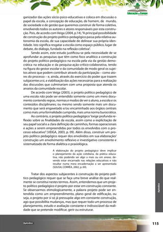 ganizador das ações sócio-psico-educativas e coloca em discussão o
papel da escola, a concepção de educação, de homem, de  mundo,
de sociedade e de gestão que queremos construir de forma coletiva,
envolvendo todos os autores e atores responsáveis por esta construção. Pois, de acordo com Veiga (2004, p.14), “A principal possibilidade
de construção do projeto político-pedagógico passa pela relativa autonomia da escola, de sua capacidade de delinear sua própria identidade. Isto significa resgatar a escola como espaço público, lugar de
debate, do diálogo, fundado na reflexão coletiva”.
Sendo assim, este estudo justificou-se pela necessidade de se
aprofundar as pesquisas que têm como foco analítico a construção
do projeto político pedagógico na escola pela via da gestão democrática na educação e da pesquisa-ação-crítico-colaborativa, tendo
na figura do gestor escolar e da comunidade de modo geral os sujeitos ativos que podem contribuir através da participação – como atores do processo – e, ainda, através do exercício do poder que trazem
subjacentes a si, a viabilização das ações necessárias para a realização
das discussões que culminariam com uma proposta que atenda os
anseios da comunidade escolar.
De acordo com Veiga (2003), o projeto político pedagógico de
uma escola não pode ser entendido somente como um mero documento contendo regras, normas e modos de ver o aluno, a escola e os
conteúdos disciplinares; ou mesmo sendo somente mais um documento que será engavetado e/ou encaminhado aos órgãos centrais
como mais uma formalidade cumprida, mais uma norma burocrática.
Ao contrário, o projeto político pedagógico “exige profunda reflexão sobre as finalidades da escola, assim como a explicitação de
seu papel social e a clara definição de caminhos, formas operacionais
e ações a serem empreendidas por todos os envolvidos com o processo educativo” (VEIGA, 2003, p. 09). Além disso, construir um projeto político pedagógico requer dos envolvidos em sua elaboração/
construção um envolvimento reflexivo e investigativo consistente e
sistematizado de forma dialética e praxiológica.

Tratar dos aspectos subjacentes à construção do projeto político pedagógico requer que se faça uma breve análise do que realmente se constitui nestes termos. Assim, entendemos que um projeto político pedagógico é projeto por estar em construção constante.
Se observarmos etimologicamente, a palavra projeto pode ser entendida como um empreendimento, plano geral de edificação, ou
seja, o projeto por si só já pressupõe algo em constante construção,
ago que possibilita mudanças, mas que requer todo um processo de
planejamento, estudo e avaliação constante e indissociável da realidade que se pretende modificar, gerir ou estruturar.

Apêndice

Apêndice

A elaboração do projeto pedagógico deve implicar
o planejamento da ação cotidiana, da prática educativa, não podendo ser algo a mais ou em anexo, devendo estar encarnado nas relações educativas e não
resultar numa mera encadernação a ser apresentada
(SOUSA; CORRÊA, 2002, p. 69).

115

 