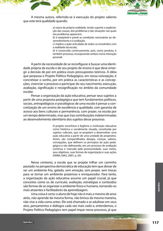 A mesma autora, referindo-se à execução do projeto salienta
que este terá qualidade quando:
a) nasce da própria realidade, tendo suporte a explicitação das causas, dos problemas e das situações nas quais
tais problemas aparecem;
b) é exeqüível e prevê as condições necessárias ao desenvolvimento e à avaliação;
c) implica a ação articulada de todos os envolvidos com
a realidade da escola;
d) é construído continuamente, pois, como produto, é
também processo, incorporando ambos numa interação
possível.

A partir da necessidade de se reconfigurar e buscar uma identidade própria da escola e de seu projeto de ensino é que deve emergir a decisão de por em prática esses pressupostos teóricos. A idéia
que perpassa o Projeto Político Pedagógico, em nossa concepção, é
concretizar o sonho, por em prática as características e as concepções, vivenciar o processo e participar do seu nascimento, execução,
avaliação, significação e ressignificação no âmbito da comunidade
escolar.
Pensar a organização da ação educativa, pensar seus sujeitos a
partir de uma proposta pedagógica que tem fundamentos políticos,
sociais, antropológicos e psicológicos de uma escola é pensar a concretização de um ensino de excelência e qualidade, com garantia de
acesso aos bens culturais e permanência, com prazer, na escola por
um tempo determinado, mas que traz contribuições indeterminadas
ao desenvolvimento identitário dos sujeitos desse processo.

Nesse contexto, a escola que se propõe trilhar um caminho
pautado na perspectiva democrática de educação tem que deixar de
ser um ambiente frio, gelado, sem emoção, sem prazer, sem trocas
para se tornar um ambiente prazeroso e enriquecedor. Para tanto,
a organização da ação educativa assume um papel crucial, já que
conceitos como os de currículo, avaliação, estratégias e conteúdos
são formas de se organizar o ambiente físico e humano, tornando-os
mais atraentes e facilitadores da aprendizagem.
Uma coisa é certa: o aluno de hoje não é mais o mesmo de anos
atrás, não aprende da mesma forma, não brinca da mesma maneira,
não vive a vida como antes. Ele está chamado a se adultizar em seus
atos, pensamentos e diálogos cada vez mais cedo e, entendemos, o
Projeto Político Pedagógico tem papel ímpar nesse processo, já que

Apêndice

Apêndice

O projeto reconhece e legitima a instituição educativa
como histórica e socialmente situada, constituída por
sujeitos culturais, que se propõem a desenvolver uma
ação educativa a partir de uma unidade de propósitos.
Assim, são compartilhados desejos, crenças, valores,
concepções, que definem os princípios da ação pedagógica e vão delineando, em um processo de avaliação
contínua e marcado pela provisoriedade, suas metas,
seus objetivos, suas formas de organização e suas ações
(FARIA; DIAS, 2007, p. 20).

117

 