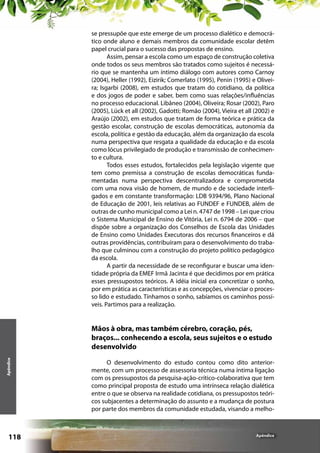 se pressupõe que este emerge de um processo dialético e democrático onde aluno e demais membros da comunidade escolar detêm
papel crucial para o sucesso das propostas de ensino.
Assim, pensar a escola como um espaço de construção coletiva
onde todos os seus membros são tratados como sujeitos é necessário que se mantenha um íntimo diálogo com autores como Carnoy
(2004), Heller (1992), Eizirik; Comerlato (1995), Penin (1995) e Oliveira; Isgarbi (2008), em estudos que tratam do cotidiano, da política
e dos jogos de poder e saber, bem como suas relações/influências
no processo educacional. Libâneo (2004), Oliveira; Rosar (2002), Paro
(2005), Lück et all (2002), Gadotti; Romão (2004), Vieira et all (2002) e
Araújo (2002), em estudos que tratam de forma teórica e prática da
gestão escolar, construção de escolas democráticas, autonomia da
escola, política e gestão da educação, além da organização da escola
numa perspectiva que resgata a qualidade da educação e da escola
como lócus privilegiado de produção e transmissão de conhecimento e cultura.
Todos esses estudos, fortalecidos pela legislação vigente que
tem como premissa a construção de escolas democráticas fundamentadas numa perspectiva descentralizadora e comprometida
com uma nova visão de homem, de mundo e de sociedade interligados e em constante transformação: LDB 9394/96, Plano Nacional
de Educação de 2001, leis relativas ao FUNDEF e FUNDEB, além de
outras de cunho municipal como a Lei n. 4747 de 1998 – Lei que criou
o Sistema Municipal de Ensino de Vitória, Lei n. 6794 de 2006 – que
dispõe sobre a organização dos Conselhos de Escola das Unidades
de Ensino como Unidades Executoras dos recursos financeiros e dá
outras providências, contribuíram para o desenvolvimento do trabalho que culminou com a construção do projeto político pedagógico
da escola.
A partir da necessidade de se reconfigurar e buscar uma identidade própria da EMEF Irmã Jacinta é que decidimos por em prática
esses pressupostos teóricos. A idéia inicial era concretizar o sonho,
por em prática as características e as concepções, vivenciar o processo lido e estudado. Tínhamos o sonho, sabíamos os caminhos possíveis. Partimos para a realização.

Apêndice

Mãos à obra, mas também cérebro, coração, pés,
braços... conhecendo a escola, seus sujeitos e o estudo
desenvolvido

118

O desenvolvimento do estudo contou como dito anteriormente, com um processo de assessoria técnica numa íntima ligação
com os pressupostos da pesquisa-ação-crítico-colaborativa que tem
como principal proposta de estudo uma intrínseca relação dialética
entre o que se observa na realidade cotidiana, os pressupostos teóricos subjacentes a determinação do assunto e a mudança de postura
por parte dos membros da comunidade estudada, visando a melho-

Apêndice

 