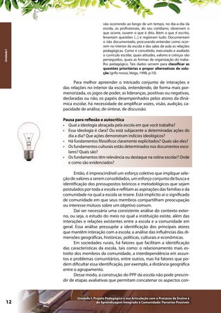 Unidade I

vão ocorrendo ao longo de um tempo, no dia-a-dia da
escola, os profissionais, do seu cotidiano, observam o
que ocorre, ouvem o que é dito, lêem o que é escrito,
levantam questões [...] e registram tudo. Documentam
o não documentado, procurando entender como ocorrem no interior da escola e das salas de aula as relações
pedagógicas. Como é concebido, executado e avaliado
o currículo escolar, quais atitudes, valores e crenças são
perseguidos, quais as formas de organização do trabalho pedagógico. Tais dados servem para classificar as
questões prioritárias e propor alternativas de solução (grifo nosso, Veiga, 1998, p.10).

Para melhor apreender o intricado conjunto de interações e
das relações no interior da escola, entendendo, de forma mais pormenorizada, os jogos de poder, as lideranças, positivas ou negativas,
declaradas ou não, os papéis desempenhados pelos atores da dinâmica escolar, há necessidade de amplificar vozes, visão, audição, capacidade de análise, de síntese, de discussão.
Pausa para reflexão e autocrítica
•	 Qual a ideologia abraçada pela escola em que você trabalha?
•	 Essa ideologia é clara? Ou está subjacente a determinadas ações do
dia a dia? Que ações demonstram indícios ideológicos?
•	 Há fundamentos filosóficos claramente explicitados? Quais são eles?
•	 Os fundamentos culturais estão determinados nos documentos escolares? Quais são?
•	 Os fundamentos têm relevância ou destaque na rotina escolar? Onde
e como são evidenciados?
Então, é imprescindível um esforço coletivo que implique seleção de valores a serem consolidados, um esforço conjunto de busca e
identificação dos pressupostos teóricos e metodológicos que sejam
postulados por toda a escola e reflitam as aspirações das famílias e da
comunidade na qual a escola se insere. Está implícito aí o significado
de comunidade em que seus membros compartilham preocupação
ou interesse mútuos sobre um objetivo comum.
Daí ser necessária uma consistente análise do contexto externo, ou seja, o estudo do meio no qual a instituição existe, além das
interações e relações existentes entre a escola e a comunidade em
geral. Essa análise pressupõe a identificação dos principais atores
que mantêm interação com a escola; a análise das influências das dimensões geográficas, históricas, políticas, culturais e econômicas.
Em sociedades rurais, há fatores que facilitam a identificação
das características da escola, tais como: o relacionamento mais estreito dos membros da comunidade, a interdependência em assuntos e problemas comunitários, entre outros, mas há fatores que podem dificultar essa identificação, por exemplo, a distância geográfica
entre o agrupamento.
Desse modo, a construção do PPP da escola não pode prescindir de etapas avaliativas que permitam concatenar os aspectos con-

12

Unidade I: Projeto Pedagógico e sua Articulação com o Processo de Ensino e
de Aprendizagem Integrado à Comunidade: Parcerias Possíveis

 