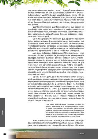Apêndice

ram que os pais sempre ajudam, contra 21% que afirmaram às vezes,
8% não têm tempo e 4% com outras respostas; também os entrevistados relataram que 88% dos pais são alfabetizados contra 12% de
analfabetos. Quanto ao lazer da família, as opções que mais apareceram foram passear na cidade, ver televisão, ir à praia, visitar parentes
e ir ao shopping. Quanto ir ao teatro e ao cinema, esta opção quase
não aparece.
Quantas informações! Quantos preconceitos que podem ser
reavaliados e que muitas vezes interferem no modo como os alunos
e suas famílias são vistos, avaliados, entendidos, trabalhados, rotulados e estigmatizados por professores, diretores, pedagogos e sociedade num contexto geral.
Os dados apresentados clarificam que, apesar de receberem
baixos salários, estarem desempregados ou em subempregos mal
qualificados, terem muitos membros, ou outras características tão
rotulados como sendo perigosos e causadores de mal estares sociais,
as famílias aqui retratadas não ficam devendo em nada àquelas ditas
estruturadas e pertencentes às classes sociais mais favorecidas.
Mas, o que todos esses dados revelam? Que informações esses
dados nos dão para que sejam traçados objetivos e metas para uma
educação pública de qualidade para que todos os alunos, indistintamente, possam ter acesso e sucesso às informações curriculares,
sendo desse modo produtores de cultura ao mesmo tempo em que
reproduzem e se apropriam dessa cultura, da história e do conhecimento? Que informações esses dados retratam para que se pense num projeto político pedagógico que tenha como pressuposto a
educação como ferramenta social que quebre estereótipos e mecanismos de exclusão?
De uma maneira geral, os dados revelam que temos crianças/
adolescentes que possuem valores morais próprios da comunidade
à qual pertencem; que possuem uma família – que por muitos pode
ser considerada desestruturada – porém diante da pós-modernidade
e situação sócio-econômica vivida hoje, o que poderia ser uma família estruturada? Mas que é a família que eles têm; que são crianças/
jovens que necessitam de atenção, não por serem coitados, mas por
serem seres humanos em idade escolar, com desejos, anseios, sonhos e esperanças – bons(as) ou não – mas que necessitam de uma
educação de qualidade para que, assim, possam ter uma chance de
superar tantos fracassos sociais.
Esses dados, antes de revelar a realidade do aluno, revelam a necessidade de se ter/desenvolver um processo educacional coerente com uma educação nova, que
quebre as barreiras tradicionais impostas pela sociedade
globalizante neoliberal deste início de século. Essa nova
educação se dá em espaços que primam pela qualidade,
já que, conforme salienta Mantoan (2003, p. 63-64),

As escolas de qualidade são espaços educativos de construção
de personalidades humanas autônomas, críticas, espaços onde crianças e jovens aprendem a ser pessoas. Nesses ambientes educativos,

122

Apêndice

 