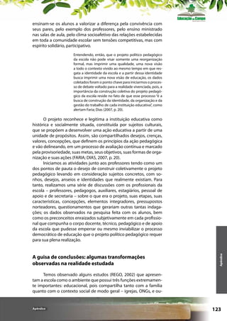 ensinam-se os alunos a valorizar a diferença pela convivência com
seus pares, pelo exemplo dos professores, pelo ensino ministrado
nas salas de aula, pelo clima socioafetivo das relações estabelecidas
em toda a comunidade escolar sem tensões competitivas, mas com
espírito solidário, participativo.
Entendendo, então, que o projeto político pedagógico
da escola não pode visar somente uma reorganização
formal, mas imprimir uma qualidade, uma nova visão
a todo o contexto vivido ao mesmo tempo em que resgata a identidade da escola e a partir dessa identidade
busca imprimir uma nova visão de educação, os dados
coletados foram o ponto chave para iniciarmos o processo de debate voltado para a realidade vivenciada, pois, a
importância da construção coletiva do projeto pedagógico da escola reside no fato de que esse processo “é a
busca de construção da identidade, da organização e da
gestão do trabalho de cada instituição educativa”, como
alertam Faria; Dias (2007, p. 20).

A guisa de conclusões: algumas transformações
observadas na realidade estudada

Apêndice

O projeto reconhece e legitima a instituição educativa como
histórica e socialmente situada, constituída por sujeitos culturais,
que se propõem a desenvolver uma ação educativa a partir de uma
unidade de propósitos. Assim, são compartilhados desejos, crenças,
valores, concepções, que definem os princípios da ação pedagógica
e vão delineando, em um processo de avaliação contínua e marcado
pela provisoriedade, suas metas, seus objetivos, suas formas de organização e suas ações (FARIA; DIAS, 2007, p. 20).
Iniciamos as atividades junto aos professores tendo como um
dos pontos de pauta o desejo de construir coletivamente o projeto
pedagógico levando em consideração sujeitos concretos, com sonhos, desejos, anseios e identidades que realmente existiam. Para
tanto, realizamos uma série de discussões com os profissionais da
escola – professores, pedagogos, auxiliares, estagiários, pessoal de
apoio e de secretaria – sobre o que era o projeto, suas etapas, suas
características, concepções, elementos integradores, pressupostos
norteadores, questionamentos que gerariam outras tantas indagações; os dados observados na pesquisa feita com os alunos, bem
como os preconceitos enraizados subjetivamente em cada profissional que compunha o corpo docente, técnico, pedagógico e de apoio
da escola que pudesse emperrar ou mesmo inviabilizar o processo
democrático de educação que o projeto político pedagógico requer
para sua plena realização.

Temos observado alguns estudos (REGO, 2002) que apresentam a escola como o ambiente que possui três funções extremamente importantes: educacional, pois compartilha tanto com a família
quanto com o contexto social de modo geral – igrejas, ONGs, e ou-

Apêndice

123

 