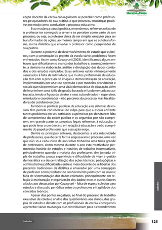 Apêndice

Apêndice

corpo docente da escola conseguissem se perceber como professores-pesquisadores de sua prática, o que provocou mudanças positivas no modo como conduziam o processo educativo.
Essa mudança paradigmática, entendemos, refere-se ao fato de
o professor ter começado a se ver e se perceber como parte de um
processo, ou seja, o professor deixa de ser simples executor para ser
transformador de ações, ao mesmo tempo em que se autotransforma, numa dialética que envolve o professor como pesquisador de
sua prática.
Durante o processo de desenvolvimento do estudo que culminou com a construção do projeto da escola vários problemas foram
enfrentados. Assim como Cavagnari (2003), identificamos alguns entraves que dificultaram o avanço dos trabalhos e, conseqüentemente, a demora na elaboração, análise e divulgação dos dados coletados e dos estudos realizados. Esses entraves estão intrinsecamente
associados à falta de intimidade que muitos profissionais da educação têm com o processo de criação e democratização da educação,
implementados por anos de opressão e por modelos econômicos e
sociais que não permitiam uma visão democrática de educação, além
de imprimirem uma idéia de gestão baseada e fundamentada na autocracia, tendo a figura do diretor e seus subordinados – supervisor,
orientador e coordenador – não parceiros do processo, mas fiscalizadores do cotidiano escolar.
Também as políticas públicas de educação e os sistemas de ensino têm parcela considerável de culpa para que a escola enfrente
tantos problemas em seu cotidiano: as primeiras por denotarem falta
de compromisso do poder público e os segundos por não cumprirem, em grande parte, os preceitos legais referentes à educação, o
que pode levar a um descaso em relação à educação e o não cumprimento do papel profissional que essa ação exige.
Dentre os principais entraves, destacamos a alta rotatividade
de professores, que de certa forma engessavam o processo, uma vez
que não só a cada início de ano letivo tínhamos uma troca grande
de professores, como mesmo durante o ano esta rotatividade permanecia; horário de estudos e horários de trabalho incompatíveis,
principalmente quando a maioria dos professores têm jornada tripla de trabalho; pouca experiência e dificuldade de viver a gestão
democrática e a descentralização das ações técnicas, pedagógicas e
administrativas; dificuldades entre o meio docente de se libertar dos
preceitos tradicionais da didática e enveredar por uma concepção
de professor como produtor de conhecimento junto com os alunos;
falta de sistematização dos dados coletados, principalmente em relação à escrituração e organização dos dados; estes e outros fatores
aliados aos destacados por Cavagnari – falta de espaço coletivo para
estudos e discussão periódica entre os professores e fragilidade dos
conceitos teóricos.
Apesar dos pontos negativos, ao final do processo de trabalho
exaustivo de coleta e análise dos questionários aos alunos, dos grupos de estudo e debate com os profissionais da escola, começamos
a perceber várias mudanças que contribuiriam para o entendimento

125

 