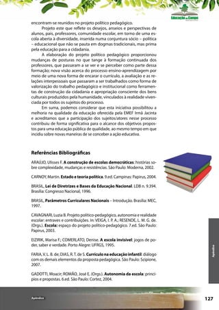 encontram-se reunidos no projeto político pedagógico.
Projeto este que reflete os desejos, anseios e perspectivas de
alunos, pais, professores, comunidade escolar, em torno de uma escola aberta à diversidade, inserida numa conjuntura sócio – política
– educacional que não se pauta em dogmas tradicionais, mas prima
pela educação para a cidadania.
A elaboração do projeto político pedagógico proporcionou
mudanças de posturas no que tange à formação continuada dos
professores, que passaram a se ver e se perceber como parte dessa
formação; nova visão acerca do processo ensino-aprendizagem por
meio de uma nova forma de encarar o currículo, a avaliação e as relações interpessoais que passaram a ser trabalhados como forma de
valorização do trabalho pedagógico e institucional como ferramentas de construção da cidadania e apropriação consciente dos bens
culturais produzidos pela humanidade, vinculados à realidade vivenciada por todos os sujeitos do processo.
Em suma, podemos considerar que esta iniciativa possibilitou a
melhoria na qualidade da educação oferecida pela EMEF Irmã Jacinta
e acreditamos que a participação dos sujeitos/atores nesse processo
contribuiu de forma significativa para o alcance dos objetivos propostos para uma educação pública de qualidade, ao mesmo tempo em que
incidiu sobre novas maneiras de se conceber a ação educativa.

Referências Bibliográficas
ARAÚJO, Ulisses F. A construção de escolas democráticas: histórias sobre complexidade, mudanças e resistências. São Paulo: Moderna, 2002.
CARNOY, Martin. Estado e teoria política. 9.ed. Campinas: Papirus, 2004.
BRASIL, Lei de Diretrizes e Bases da Educação Nacional. LDB n. 9.394.
Brasília: Congresso Nacional, 1996.
BRASIL, Parâmetros Curriculares Nacionais – Introdução. Brasília: MEC,
1997.

EIZIRIK, Marisa F.; COMERLATO, Denise. A escola invisível: jogos de poder, saber e verdade. Porto Alegre: UFRGS, 1995.
FARIA, V. L. B. de; DIAS, R. T. de S. Currículo na educação infantil: diálogo
com os demais elementos da proposta pedagógica. São Paulo: Scipione,
2007.

Apêndice

CAVAGNARI, Luzia B. Projeto político-pedagógico, autonomia e realidade
escolar: entraves e contribuições. In: VEIGA, I. P. A.; RESENDE, L. M. G. de.
(Orgs.). Escola: espaço do projeto político-pedagógico. 7.ed. São Paulo:
Papirus, 2003.

GADOTTI, Moacir; ROMÃO, José E. (Orgs.). Autonomia da escola: princípios e propostas. 6.ed. São Paulo: Cortez, 2004.

Apêndice

127

 