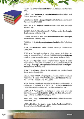 HELLER, Agnes. O cotidiano e a história. 4.ed. Rio de Janeiro: Paz e Terra,
1992.
LIBÂNEO, José C. Organização e gestão da escola: teoria e prática. 5.ed.
Goiânia: Alternativa, 2004.
LÜCK, Heloísa et all. A escola participativa: o trabalho do gestor escolar.
Rio de janeiro: DP&A, 2002.
MANTOAN, M. T. E. Inclusão escolar: O que é? Como fazer? São Paulo:
Moderna, 2003.
OLIVEIRA, Dalila A.; ROSAR, Maria de F. F. Política e gestão da educação.
Belo Horizonte: Autêntica, 2002.
OLIVEIRA, Inês B. de.; SGARBI, Paulo. Estudos do cotidiano & educação.
Belo Horizonte: Autêntica, 2008.
PARO, Vitor H. Gestão democrática da escola pública. São Paulo: Ática,
2005.
PENIN, Sônia. Cotidiano e escola: a obra em construção. 2.ed. São Paulo:
Cortez, 1995.
REDIN, M. M. Planejando na educação infantil com um fio de linha e um
pouco de vento. In: REDIN, E.; MÜLLER, F.; REDIN, M. M. (Orgs.). Infâncias:
cidades e escolas amigas das crianças. Porto Alegre: Mediação, 2007.
REGO, T. C. Configurações sociais e singularidades: o impacto da escola
na constituição dos sujeitos. In: OLIVEIRA, M. K. de; SOUZA, D. T. R; REGO,
T. C. (Orgs.). Psicologia, educação e as temáticas da vida contemporânea. São Paulo: Moderna, 2002.
SENNETT, R. Respeito: a formação do caráter em um mundo desigual.
Rio de Janeiro: Record, 2002.
SOUSA, J. V. de; CORRÊA, J. Projeto pedagógico: a autonomia construída
no cotidiano da escola. In: VIEIRA, Sofia L. (Org.). Gestão da escola: desafios a enfrentar. Rio de Janeiro: DP&A, 2002.

Apêndice

VEIGA, Ilma P. A. Perspectivas para reflexão em torno do projeto políticopedagógico. In: VEIGA, I. P. A.; RESENDE, L. M. G. de. (Orgs.). Escola: espaço do projeto político-pedagógico. 7.ed. São Paulo: Papirus, 2003.
VEIGA, I. P. A. Projeto político-pedagógico da escola: uma construção
possível. In: ______. Projeto político-pedagógico da escola: uma construção coletiva. 17. ed. São Paulo: Papirus 2004.
VIEIRA, Sofia L. (Org.). Gestão da escola: desafios a enfrentar. Rio de Janeiro: DP&A, 2002.
VITÓRIA, Diretrizes Curriculares para o Ensino Fundamental. Vitória:
Secretaria Municipal de Educação, 2004.

128

Apêndice

 
