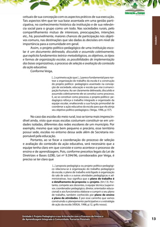 Unidade I

ceituais de sua concepção com os aspectos práticos de sua execução.
Tais aspectos têm que ter sua base assentada em uma gestão participativa, no conhecimento histórico da instituição e de sua relevância social para o grupo como um todo. Nas sociedades rurais, pelo
compartilhamento mútuo de interesses, preocupações, intenções
etc., há, possivelmente, maiores chances de participação nos objetivos comuns, nas destinações que são dadas às decisões em nível de
importância para a comunidade em geral.
Assim, o projeto político-pedagógico de uma instituição escolar é um documento delineado, discutido e assumido coletivamente,
que explicita fundamentos teórico-metodológicos, os objetivos, os tipos
e formas de organização escolar, as possibilidades de implementação
das bases organizativas, o processo de seleção e avaliação do conteúdo
da ação educativa.
Conforme Veiga,
[...] a primeira ação que [...] parece fundamental para nortear a organização do trabalho da escola é a construção
do projeto político- pedagógico assentado na concepção de sociedade, educação e escola que vise à emancipação humana. Ao ser claramente delineado, discutido e
assumido coletivamente ele se constitui como processo.
E, ao se constituir como processo, o projeto político- pedagógico reforça o trabalho integrado e organizado da
equipe escolar, enaltecendo a sua função primordial de
coordenar a ação educativa da escola para que ela atinja
seu objetivo político pedagógico. (Veiga, 1996, p.157).

No caso das escolas do meio rural, isso se torna mais imprescindível ainda, visto que essas escolas costumam constituir-se em unidades isoladas, diferentes das redes escolares de um município. Por
exemplo, mesmo que seja bem pequeno e precário, esse território
possui sede, escolas no entorno dessa sede além de Secretaria responsável pela educação.
Portanto, ao se focar a coordenação do processo de seleção
e avaliação do conteúdo da ação educativa, será necessário que a
equipe tenha claro em que consiste e como acontece o processo de
ensino e de aprendizagem, Pois, conforme preceitos legais da Lei de
Diretrizes e Bases (LDB), Lei nº 9.394/96, corroborados por Veiga, é
preciso se ter claro que
[...] proposta pedagógica ou projeto político-pedagógico relaciona-se à organização do trabalho pedagógico
da escola; o plano de trabalho está ligado à organização
da sala de aula e a outras atividades pedagógicas e administrativas. Isso significa que o plano de trabalho é
o detalhamento da proposta ou projeto. (Art.13). Portanto, compete aos docentes, à equipe técnica (supervisor, coordenador pedagógico, diretor, orientador educacional) e aos funcionários elaborar e cumprir o seu plano
de trabalho, também conhecido por plano de ensino
e plano de atividades. É por esse caminho que vamos
construindo o planejamento participativo e a estratégia
de ação da escola (VEIGA, 1998, p.12, grifo nosso).

Unidade I: Projeto Pedagógico e sua Articulação com o Processo de Ensino e
de Aprendizagem Integrado à Comunidade: Parcerias Possíveis

13

 