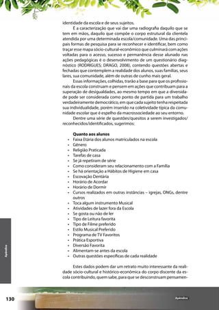 identidade da escola e de seus sujeitos.
É a caracterização que vai dar uma radiografia daquilo que se
tem em mãos, daquilo que compõe o corpo estrutural da clientela
atendida por uma determinada escola/comunidade. Uma das principais formas de pesquisa para se reconhecer e identificar, bem como
traçar esse mapa sócio-cultural-econômico que culminará com ações
voltadas para o acesso, sucesso e permanência desse alunado nas
ações pedagógicas é o desenvolvimento de um questionário diagnóstico (RODRIGUES; DRAGO, 2008), contendo questões abertas e
fechadas que contemplem a realidade dos alunos, suas famílias, seus
lares, sua comunidade, além de outras de cunho mais geral.
Essas informações, colhidas, trarão a base para que os profissionais da escola construam e pensem em ações que contribuam para a
superação de desigualdades, ao mesmo tempo em que a diversidade pode ser considerada como ponto de partida para um trabalho
verdadeiramente democrático, em que cada sujeito tenha respeitada
sua individualidade, porém inserido na coletividade típica da comunidade escolar que é espelho da macrossociedade ao seu entorno.
Dentre uma série de questões/quesitos a serem investigados/
reconhecidos/identificados, sugerimos:

Apêndice

•	
•	
•	
•	
•	
•	
•	
•	
•	
•	
•	
•	
•	
•	
•	
•	
•	
•	
•	
•	
•	
•	

Quanto aos alunos
Faixa Etária dos alunos matriculados na escola
Gênero
Religião Praticada
Tarefas de casa
Se já repetiram de série
Como consideram seu relacionamento com a Família
Se há orientação a Hábitos de Higiene em casa
Escovação Dentária
Horário de Acordar
Horário de Dormir
Cursos realizados em outras instâncias – igrejas, ONGs, dentre
outros
Toca algum instrumento Musical
Atividades de lazer fora da Escola
Se gosta ou não de ler
Tipo de Leitura favorita
Tipo de Filme preferido
Estilo Musical Preferido
Programa de TV Favoritos
Prática Esportiva
Diversão Favorita
Alimentam-se antes da escola
Outras questões específicas de cada realidade

Estes dados podem dar um retrato muito interessante da realidade sócio-cultural e histórico-econômica do corpo discente da escola contribuindo, quem sabe, para que se desconstruam pensamen-

130

Apêndice

 