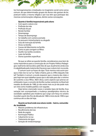 tos homogeneizantes cristalizados no imaginário social como senso
comum, de que determinados grupos de alunos não gostam de ler,
praticam todos a mesma religião e por isso têm que participar das
mesmas comemorações religiosas, dentre outras concepções.
•	
•	
•	
•	
•	
•	
•	
•	
•	
•	
•	
•	
•	
•	
•	

Quanto à família/responsáveis pelo aluno
Com quem o aluno vive
Profissão da mãe
Profissão do pai
Renda Familiar
Desemprego
Tempo de desemprego
Se trabalha com carteira assinada
Se possuem imóvel próprio ou alugado
Grau de instrução da família
Vícios na família
Causas de falecimento na família
Como os pais corrigem os filhos
Auxílio nas tarefas escolares
Lazer da família
Outras questões específicas

Quanto ao local onde esse aluno reside – bairro, comunidade, localidade
•	 Maiores problemas de infraestrutura
•	 Recolhimento de Lixo
•	 Rede de esgoto
•	 Iluminação Pública
•	 Calçamento na rua
•	 Tratamento de água
•	 Geração de renda/emprego

Apêndice

Apêndice

No que se refere ao quesito família, consideramos esse item de
suma importância para a construção de um Projeto Político Pedagógico realmente democrático pelo fato de que atualmente ainda esta
é culpabilizada pela maioria dos fracassos que o aluno tem na escola.
É comum ouvir-se frases do tipo: “Esse menino está assim porque a mãe vive na rua” ou “Sabe o fulano, pois é, é filho daquela mãe
tal”. Também é comum a escola esquecer que a maioria das mães e
pais hoje tem que trabalhar quase que o dia todo para dar o mínimo
de sustento a seus filhos. Além disso, outro aspecto que precisa ser
enfatizado é que o conceito da família nuclear existente no Brasil até
meados da década de 1980, já não existe mais ou já não pode mais
ser visto como modelo padrão a ser seguido.
Hoje temos vivenciado novos e variados tipos de família. Essa
variação tem acompanhado a mudança paradigmática técnica da
sociedade capitalista pós-moderna que surge com força no cenário
mundial a partir dos fins da década de 1980 e início da de 1990 e que
continua até os dias de hoje.

131

 
