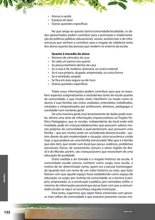•	 Acesso à saúde
•	 Espaços de lazer
•	 Outras questões específicas
No que tange ao quesito bairro/comunidade/localidade, os dados apresentados podem contribuir para a promoção e implementação de políticas públicas educacionais, sociais, assistenciais e de infraestrutura que venham a contribuir para o resgate da cidadania tanto
dos alunos quanto das pessoas que residem no entorno da escola.

Apêndice

•	
•	
•	
•	
•	
•	
•	
•	

132

Quanto à moradia do aluno
Número de cômodos da casa
Se cada um possui seu quarto
Se possui banheiro dentro de casa
Se a casa é de madeira, alvenaria, ou outro material
Se é casa própria, alugada, emprestada, ou outra forma
Se é ventilada, arejada
Se fica em área segura ou de risco
Outras questões específicas

Todas essas informações podem contribuir para que se reavaliem aspectos estigmatizantes e excludentes tanto da escola quanto
da comunidade, e que muitas vezes interferem no modo como os
alunos e suas famílias são vistos, avaliados, entendidos, trabalhados,
rotulados e estigmatizados por professores, diretores, pedagogos e
sociedade num contexto geral.
De uma maneira geral, esse levantamento de dados pode revelar, dentre uma série de informações imprescindíveis ao Projeto Político Pedagógico, que as escolas, independente do local onde está
instalada, pode ter crianças/adolescentes que possuem valores morais próprios da comunidade à qual pertencem; que possuem uma
família – que por muitos pode ser considerada desestruturada – porém diante da pós-modernidade e situação sócio-econômica vivida
hoje, o que poderia ser uma família estruturada? Mas que é a família
que eles têm; que reside num local que possui violência, problemas
estruturais, físicos, de saneamento comuns a várias regiões do Brasil e do Mundo; porém, são crianças/jovens que necessitam de uma
educação de qualidade.
Outra medida a ser tomada é o resgate histórico da escola. A
comunidade escolar precisa conhecer como surgiu essa escola, o
motivo de ter determinado nome, quem era a pessoa homenageada (quando tem um nome de um vulto histórico ou não), que lutas
fizeram com que aquele espaço fosse estabelecido como espaço de
educação, se surgiu por mutirão da comunidade, se o terreno é próprio, emprestado, se a construção é pública, por comodato, enfim, o
máximo de informações possível que possa fazer com que a comunidade escolar se veja e se reconheça naquela instituição.
Para tanto, sugerimos que sejam feitas entrevistas com pessoas mais velhas da comunidade e que estavam presentes nesses mo-

Apêndice

 