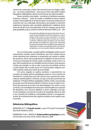 mentos de construção; análise documental junto aos órgãos públicos – ou outros responsáveis – para que se trace esse perfil; resgate
fotográfico, bibliográfico, dentre outras formas de coleta de dados.
Nesse contexto, esses dados – econômicos, familiares, pessoais,
históricos, culturais – antes de revelar a realidade do aluno, podem
revelar a necessidade de se ter/desenvolver um processo educacional
coerente com uma educação democrática, que quebre as barreiras
tradicionais impostas pela sociedade globalizante neoliberal deste
início de século. Essa nova educação se dá em espaços que primam
pela qualidade, já que, conforme salienta Mantoan (2003, p. 63 – 64),
As escolas de qualidade são espaços educativos de construção de personalidades humanas autônomas, críticas,
espaços onde crianças e jovens aprendem a ser pessoas. Nesses ambientes educativos, ensinam-se os alunos
a valorizar a diferença pela convivência com seus pares,
pelo exemplo dos professores, pelo ensino ministrado
nas salas de aula, pelo clima socioafetivo das relações estabelecidas em toda a comunidade escolar sem tensões
competitivas, mas com espírito solidário, participativo.

Referências Bibliográficas
MANTOAN, M. T. E. Inclusão escolar: o que é? Por quê? Como fazer?
São Paulo: Moderna, 2003.

Apêndice

Em sua estruturação, o projeto político pedagógico pode assumir
características variadas, porém entendemos que essa variação precisa
conter elementos que coadunem as proposições aos sujeitos e realidades existentes. Assim, não se pode pensar em objetivos se não se tem em
mente que concepção de mundo, sujeito, sociedade, escola se tem e se
quer. Não se pode pensar em atividades extracurriculares como passeios
e festas, por exemplo, se não se sabe o que essa comunidade conhece
e pode realizar. Não se pode pensar em comemorações religiosas sem
saber respeitar aquilo que é parte da comunidade.
Em suma, resgatar os sujeitos escolares e representá-los no
contexto do projeto político pedagógico pode ser uma maneira de
transformar a escola para que esta assuma uma característica intercultural, interdisciplinar e inclusiva, ou seja, como lócus promotor de
cidadania. O Projeto Político-pedagógico define, então, uma posição
da escola, como ferramenta política e cultural, no que se refere à melhoria do processo de ensino e de aprendizagem. Ao conter no seu
currículo, suas estratégias de ensino para cada disciplina ou conjunto
de disciplinas, seus recursos didáticos a serem utilizados, seus planos de avaliação, sua visão de mundo e de sociedade, afirma-se nele
o seu conteúdo de cidadania e pluralidade cultural e, consequentemente, de reconhecimento dos sujeitos escolares como sujeitos cognoscentes.

RODRIGUES, P. da S.; DRAGO, R. Projeto político pedagógico: juntos
construindo uma nova escola. Vitória: Aquarius, 2008.

Apêndice

133

 