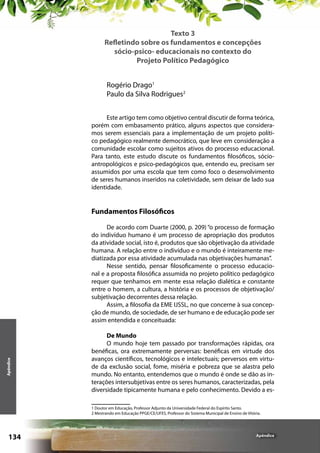 Texto 3
Refletindo sobre os fundamentos e concepções
sócio-psico- educacionais no contexto do
Projeto Político Pedagógico
Rogério Drago1
Paulo da Silva Rodrigues2
Este artigo tem como objetivo central discutir de forma teórica,
porém com embasamento prático, alguns aspectos que consideramos serem essenciais para a implementação de um projeto político pedagógico realmente democrático, que leve em consideração a
comunidade escolar como sujeitos ativos do processo educacional.
Para tanto, este estudo discute os fundamentos filosóficos, sócioantropológicos e psico-pedagógicos que, entendo eu, precisam ser
assumidos por uma escola que tem como foco o desenvolvimento
de seres humanos inseridos na coletividade, sem deixar de lado sua
identidade.

Fundamentos Filosóficos

Apêndice

De acordo com Duarte (2000, p. 209) “o processo de formação
do indivíduo humano é um processo de apropriação dos produtos
da atividade social, isto é, produtos que são objetivação da atividade
humana. A relação entre o indivíduo e o mundo é inteiramente mediatizada por essa atividade acumulada nas objetivações humanas”.
Nesse sentido, pensar filosoficamente o processo educacional e a proposta filosófica assumida no projeto político pedagógico
requer que tenhamos em mente essa relação dialética e constante
entre o homem, a cultura, a história e os processos de objetivação/
subjetivação decorrentes dessa relação.
Assim, a filosofia da EME IJSSL, no que concerne à sua concepção de mundo, de sociedade, de ser humano e de educação pode ser
assim entendida e conceituada:
De Mundo
O mundo hoje tem passado por transformações rápidas, ora
benéficas, ora extremamente perversas: benéficas em virtude dos
avanços científicos, tecnológicos e intelectuais; perversos em virtude da exclusão social, fome, miséria e pobreza que se alastra pelo
mundo. No entanto, entendemos que o mundo é onde se dão as interações intersubjetivas entre os seres humanos, caracterizadas, pela
diversidade tipicamente humana e pelo conhecimento. Devido a es1 Doutor em Educação, Professor Adjunto da Universidade Federal do Espírito Santo.
2 Mestrando em Educação PPGE/CE/UFES, Professor do Sistema Municipal de Ensino de Vitória.

134

Apêndice

 