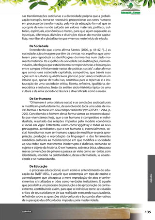 sas transformações cotidianas e a diversidade própria que a globalização transpôs, torna-se necessário proporcionar aos seres humano
em processo de transformação, pela via da educação formal, que se
aproprie de um mundo calcado em valores materiais, políticos, culturais, espirituais, econômicas e morais, para que sejam superadas as
injustiças, diferenças, divisões e distinções típicas do mundo capitalista, neo-liberal e globalizante que vivemos neste início de século.
De Sociedade
Entendendo que, como afirma Santos (2000, p. 41-42) “[...] as
sociedades são a imagem que têm de si vistas nos espelhos que constroem para reproduzir as identificações dominantes num dado momento histórico. Os espelhos da sociedade são instituições, normatividades, ideologias que estabelecem correspondências e hierarquias
entre campos infinitamente vastos de práticas sociais”; cabe afirmar
que somos uma sociedade capitalista, competitiva, que baseia suas
ações em resultados quantificáveis, por isso precisamos construir um
ideário que, apesar de tudo isso, contribua para o repensar e a instauração de uma sociedade crítica, liberta, reflexiva, igualitária, democrática e inclusiva, fruto da análise sócio-histórica típica de uma
cultura e de uma sociedade tão rica e diversificada como a nossa.

De Educação
o processo educacional, assim como o entendimento de educação da EMEF IJSSL, é aquele que contempla um tipo de ensino e
aprendizagem que ultrapassa a mera reprodução de atos e conhecimentos cristalizados e tidos como verdades inabaláveis. É aquele
que possibilita um processo de produção e de apropriação de conhecimento, contribuindo assim, para que o indivíduo torne-se cidadão
crítico de seu cotidiano e de sua realidade exercendo sua cidadania,
refletindo sobre as questões sócio-culturais e buscando alternativas
de superação das dificuldades impostas pela modernidade.

Apêndice

Apêndice

De Ser Humano
“O homem é uma criatura social, e as condições socioculturais
o modificam profundamente, desenvolvendo toda uma série de novas formas e técnicas em seu comportamento” (VYGOTSKY, 1996a, p.
220). Concebendo o homem dessa forma vamos ao encontro daquilo que vivenciamos hoje, que o ser humano é competitivo e individualista, resultado das relações impostas pelo modelo econômico
e social em vigor. Entretanto, assim como Vygotsky e todos os seus
pressuposto, acreditamos que o ser humano é, essencialmente, social. Acreditamos num ser humano capaz de modificar-se pela apropriação, produção e reprodução da linguagem e das ferramentas
simbólico-culturais ao mesmo tempo em que modifica a sociedade
ao seu redor, num movimento ininterrupto e dialético, tornando-se
sujeito e objeto da história. O ser humano, sob essa ótica, ultrapassa
meras convenções de gênero e passa a ser visto como ser único, com
identidade, inserido na coletividade e, dessa coletividade, se abastecendo e se humanizando.

135

 
