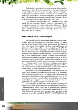 A educação, nessa perspectiva, precisa ser entendida e trabalhada como uma forma de “ensinar atendendo às diferenças dos alunos,
mas sem diferenciar o ensino para cada um, depende entre outras condições, de se abandonar um ensino transmissivo e de se adotar uma
pedagogia ativa, dialógica, interativa, integradora, que se contrapõe a
toda e qualquer visão unidirecional, de transferência unitária, individualizada e hierárquica do saber” (MANTOAN, 2003, p. 71).
Uma educação fundamentada nestes princípios requer uma
escola que não se prenda a dogmas, conceitos e preconceitos estereotipados, mas sim, uma escola moderna, inovadora, que valoriza
as pessoas que dela fazem parte, ao mesmo tempo em que contribui
para a felicidade, fortalecimento e socialização desses seres humanos únicos em sua existência.

Apêndice

Fundamentos sócio - antropológicos

136

A construção social da realidade escolar é um processo permeado por aspectos macrossociais de modo geral, ou seja, a escola ao
mesmo tempo em que reflete, refrata a sociedade à qual faz parte
e/ou está inserida. Neste sentido, quando se trata dos fundamentos
sócio-antropológicos específicos da comunidade escolar da EMEF IJSSL, tem-se que levar em consideração o contexto sócio-cultural das
crianças e de suas famílias; as concepções sobre as relações sociais estabelecidas no contexto familiar, comunitário e institucional; a participação na/da comunidade em projetos sociais públicos, filantrópicos,
não-governamentais e confessionais; além da participação de outras
secretarias municipais envolvidas. A observância desses e de outros
aspectos possibilitará entender o contexto no qual nossos alunos estão inseridos, os projetos que vivencia, a sociedade que faz parte, para
assim propormos novas formas de trabalho pedagógico que contribuam para o desenvolvimento pleno desse ser humano como cidadão
de seu tempo, de sua cultura e de sua sociedade/realidade.
Somente uma visão sócio-antropológica que perceba o ser humano como alguém que, independente de classe social, origem étnica, preferência sexual, grau de instrução, preferência religiosa, seja
capaz de produzir história, cultura e sociabilidade, dará conta de desenvolver um processo educacional desvinculado de preconceitos e
estereótipos que congelam e engessam o processo educacional impedindo que se vejam as reais possibilidades do aluno.
Isso posto, cabe ressaltar que a escola, como lócus privilegiado
de transmissão dos conhecimentos sócio-culturalmente construídos,
“poderia e deveria ser um espaço que se preocupasse em tornar os
alunos mais humanos. Assim entendida, ela [escola] representa um
lugar favorável a que todos que a procuram sejam bem-vindos para
colaborar no trabalho realizado” (FERREIRA; GUIMARÃES, 2003, p. 42).

Apêndice

 