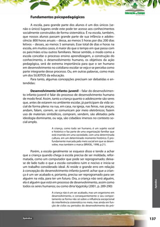 Fundamentos psicopedagógicos
A escola, para grande parte dos alunos é um dos únicos (senão o único) lugares onde este pode ter acesso aos conhecimentos
socialmente construídos de forma sistemática. É na escola, também,
que nossos alunos passam grande parte de sua infância e adolescência: 800 horas anuais – dessa, ao menos 5 horas por dia; 200 dias
letivos – desses, ao menos 5 semanais. Esse total de dias e horas na
escola, em muitos casos, é maior do que o tempo em que passa com
os pais/mães e/ou outros familiares. Nesse sentido, o modo como a
escola concebe o processo ensino aprendizagem, a construção do
conhecimento, o desenvolvimento humano, os objetivos da ação
pedagógica, será de extrema importância para que o ser humano
em desenvolvimento no cotidiano escolar se veja e se perceba como
parte integrante desse processo. Ou, em outras palavras, como mais
um dos SUJEITOS da educação.
Para tanto, algumas concepções precisam ser debatidas e entendidas:
Desenvolvimento infanto–juvenil – falar do desenvolvimento infanto-juvenil é falar do processo de desenvolvimento humano
de modo feral. Assim, tanto a criança quanto o adolescente são seres
que, antes de estarem no ambiente escolar, já participam da vida social de forma plena: na rua, em casa, na igreja, nas feiras, nas praças;
andam, falam, correm, se comunicam por meio eletrônicos; fazem
uso de materiais simbólicos, compram, vendem, são afetados pela
ideologia dominante, ou seja, são cidadãos imersos no contexto social amplo.

Porém, a escola geralmente se esquece disso e tende a achar
que a criança quando chega à escola precisa de ser moldada, reformatada, como um computador que pode ser reprogramado; deixase de lado tudo o que a escola considera ruim e nocivo e inicia-se
um trabalho considerado ideal. Aí reside o grande erro em relação
à concepção do desenvolvimento infanto-juvenil: achar que a criança é um ser acabado e, portanto, precisa ser reprogramado para ser
alguém na vida, para ter um futuro. Ora, a criança não será alguém,
ela é alguém que está em processo de desenvolvimento, assim como
todos os seres humanos; ou como diria Vygotsky (2001, p. 289-290)

Apêndice

A criança, como todo ser humano, é um sujeito social
e histórico e faz parte de uma organização familiar que
está inserida em uma sociedade, com uma determinada
cultura, em um determinado momento histórico. É profundamente marcada pelo meio social em que se desenvolve, mas também o marca (BRASIL, 1998, p.21).

A criança não é um ser acabado, mas um organismo em
desenvolvimento, e consequentemente o seu comportamento se forma não só sobre a influência excepcional
da interferência sistemática no meio, mas ainda em função de ciclos ou períodos do desenvolvimento do pró-

Apêndice

137

 