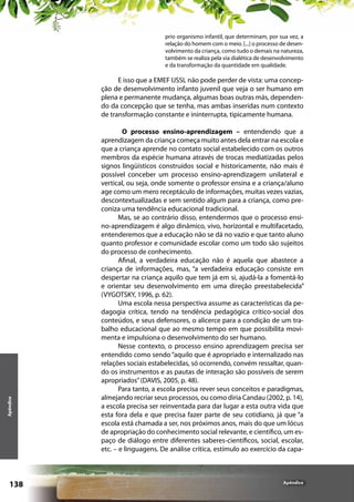 prio organismo infantil, que determinam, por sua vez, a
relação do homem com o meio. [...] o processo de desenvolvimento da criança, como tudo o demais na natureza,
também se realiza pela via dialética de desenvolvimento
e da transformação da quantidade em qualidade.

Apêndice

E isso que a EMEF IJSSL não pode perder de vista: uma concepção de desenvolvimento infanto juvenil que veja o ser humano em
plena e permanente mudança, algumas boas outras más, dependendo da concepção que se tenha, mas ambas inseridas num contexto
de transformação constante e ininterrupta, tipicamente humana.

138

O processo ensino-aprendizagem – entendendo que a
aprendizagem da criança começa muito antes dela entrar na escola e
que a criança aprende no contato social estabelecido com os outros
membros da espécie humana através de trocas mediatizadas pelos
signos lingüísticos construídos social e historicamente, não mais é
possível conceber um processo ensino-aprendizagem unilateral e
vertical, ou seja, onde somente o professor ensina e a criança/aluno
age como um mero receptáculo de informações, muitas vezes vazias,
descontextualizadas e sem sentido algum para a criança, como preconiza uma tendência educacional tradicional.
Mas, se ao contrário disso, entendermos que o processo ensino-aprendizagem é algo dinâmico, vivo, horizontal e multifacetado,
entenderemos que a educação não se dá no vazio e que tanto aluno
quanto professor e comunidade escolar como um todo são sujeitos
do processo de conhecimento.
Afinal, a verdadeira educação não é aquela que abastece a
criança de informações, mas, “a verdadeira educação consiste em
despertar na criança aquilo que tem já em si, ajudá-la a fomentá-lo
e orientar seu desenvolvimento em uma direção preestabelecida”
(VYGOTSKY, 1996, p. 62).
Uma escola nessa perspectiva assume as características da pedagogia crítica, tendo na tendência pedagógica crítico-social dos
conteúdos, e seus defensores, o alicerce para a condição de um trabalho educacional que ao mesmo tempo em que possibilita movimenta e impulsiona o desenvolvimento do ser humano.
Nesse contexto, o processo ensino aprendizagem precisa ser
entendido como sendo “aquilo que é apropriado e internalizado nas
relações sociais estabelecidas, só ocorrendo, convém ressaltar, quando os instrumentos e as pautas de interação são possíveis de serem
apropriados” (DAVIS, 2005, p. 48).
Para tanto, a escola precisa rever seus conceitos e paradigmas,
almejando recriar seus processos, ou como diria Candau (2002, p. 14),
a escola precisa ser reinventada para dar lugar a esta outra vida que
esta fora dela e que precisa fazer parte de seu cotidiano, já que “a
escola está chamada a ser, nos próximos anos, mais do que um lócus
de apropriação do conhecimento social relevante, e científico, um espaço de diálogo entre diferentes saberes-científicos, social, escolar,
etc. – e linguagens. De análise crítica, estímulo ao exercício da capa-

Apêndice

 
