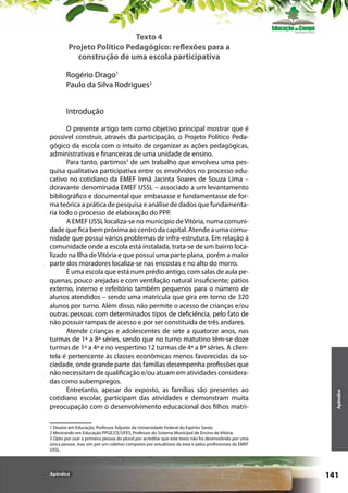 Texto 4
Projeto Político Pedagógico: reflexões para a
construção de uma escola participativa
Rogério Drago1
Paulo da Silva Rodrigues2

O presente artigo tem como objetivo principal mostrar que é
possível construir, através da participação, o Projeto Político Pedagógico da escola com o intuito de organizar as ações pedagógicas,
administrativas e financeiras de uma unidade de ensino.
Para tanto, partimos3 de um trabalho que envolveu uma pesquisa qualitativa participativa entre os envolvidos no processo educativo no cotidiano da EMEF Irmã Jacinta Soares de Souza Lima –
doravante denominada EMEF IJSSL – associado a um levantamento
bibliográfico e documental que embasasse e fundamentasse de forma teórica a prática de pesquisa e análise de dados que fundamentaria todo o processo de elaboração do PPP.
A EMEF IJSSL localiza-se no município de Vitória, numa comunidade que fica bem próxima ao centro da capital. Atende a uma comunidade que possui vários problemas de infra-estrutura. Em relação à
comunidade onde a escola está instalada, trata-se de um bairro localizado na Ilha de Vitória e que possui uma parte plana, porém a maior
parte dos moradores localiza-se nas encostas e no alto do morro.
É uma escola que está num prédio antigo, com salas de aula pequenas, pouco arejadas e com ventilação natural insuficiente; pátios
externo, interno e refeitório também pequenos para o número de
alunos atendidos – sendo uma matrícula que gira em torno de 320
alunos por turno. Além disso, não permite o acesso de crianças e/ou
outras pessoas com determinados tipos de deficiência, pelo fato de
não possuir rampas de acesso e por ser constituída de três andares.
Atende crianças e adolescentes de sete a quatorze anos, nas
turmas de 1ª a 8ª séries, sendo que no turno matutino têm-se doze
turmas de 1ª a 4ª e no vespertino 12 turmas de 4ª a 8ª séries. A clientela é pertencente às classes econômicas menos favorecidas da sociedade, onde grande parte das famílias desempenha profissões que
não necessitam de qualificação e/ou atuam em atividades consideradas como subempregos.
Entretanto, apesar do exposto, as famílias são presentes ao
cotidiano escolar, participam das atividades e demonstram muita
preocupação com o desenvolvimento educacional dos filhos matri-

Apêndice

Introdução

1 Doutor em Educação, Professor Adjunto da Universidade Federal do Espírito Santo.
2 Mestrando em Educação PPGE/CE/UFES, Professor do Sistema Municipal de Ensino de Vitória.
3 Opto por usar a primeira pessoa do plural por acreditar que este texto não foi desenvolvido por uma
única pessoa, mas sim por um coletivo composto por estudiosos da área e pelos profissionais da EMEF
IJSSL.

Apêndice

141

 