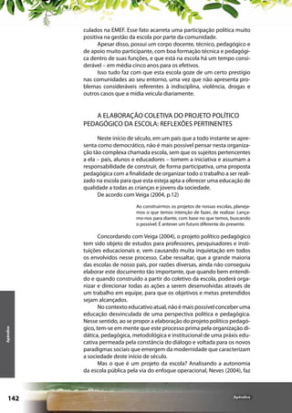 culados na EMEF. Esse fato acarreta uma participação política muito
positiva na gestão da escola por parte da comunidade.
Apesar disso, possui um corpo docente, técnico, pedagógico e
de apoio muito participante, com boa formação técnica e pedagógica dentro de suas funções, e que está na escola há um tempo considerável – em média cinco anos para os efetivos.
Isso tudo faz com que esta escola goze de um certo prestígio
nas comunidades ao seu entorno, uma vez que não apresenta problemas consideráveis referentes à indisciplina, violência, drogas e
outros casos que a mídia veicula diariamente.

A ELABORAÇÃO COLETIVA DO PROJETO POLÍTICO
PEDAGÓGICO DA ESCOLA: REFLEXÕES PERTINENTES
Neste início de século, em um país que a todo instante se apresenta como democrático, não é mais possível pensar nesta organização tão complexa chamada escola, sem que os sujeitos pertencentes
a ela – pais, alunos e educadores – tomem a iniciativa e assumam a
responsabilidade de construir, de forma participativa, uma proposta
pedagógica com a finalidade de organizar todo o trabalho a ser realizado na escola para que esta esteja apta a oferecer uma educação de
qualidade a todas as crianças e jovens da sociedade.
De acordo com Veiga (2004, p.12)

Apêndice

Ao construirmos os projetos de nossas escolas, planejamos o que temos intenção de fazer, de realizar. Lançamo-nos para diante, com base no que temos, buscando
o possível. É antever um futuro diferente do presente.

142

Concordando com Veiga (2004), o projeto político pedagógico
tem sido objeto de estudos para professores, pesquisadores e instituições educacionais e, vem causando muita inquietação em todos
os envolvidos nesse processo. Cabe ressaltar, que a grande maioria
das escolas de nosso país, por razões diversas, ainda não conseguiu
elaborar este documento tão importante, que quando bem entendido e quando construído a partir do coletivo da escola, poderá organizar e direcionar todas as ações a serem desenvolvidas através de
um trabalho em equipe, para que os objetivos e metas pretendidos
sejam alcançados.
No contexto educativo atual, não é mais possível conceber uma
educação desvinculada de uma perspectiva política e pedagógica.
Nesse sentido, ao se propor a elaboração do projeto político pedagógico, tem-se em mente que este processo prima pela organização didática, pedagógica, metodológica e institucional de uma práxis educativa permeada pela constância do diálogo e voltada para os novos
paradigmas sociais que emergem da modernidade que caracterizam
a sociedade deste início de século.
Mas o que é um projeto da escola? Analisando a autonomia
da escola pública pela via do enfoque operacional, Neves (2004), faz

Apêndice

 