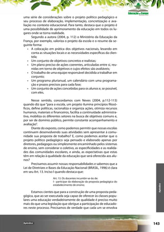 uma série de considerações sobre o projeto político pedagógico e
seu processo de elaboração, implementação, concretização e avaliação no contexto educacional. Para tanto, destaca que o projeto é
uma possibilidade de aprimoramento da educação em todos os lugares onde se torna realidade.
Segundo a autora (2004, p. 112) o Ministério da Educação da
França, por exemplo, valoriza o projeto da escola e o resume da seguinte forma:
•	 A colocação em prática dos objetivos nacionais, levando em
conta as situações locais e as necessidades específicas da clientela;
•	 Um conjunto de objetivos concretos e realistas;
•	 Um plano preciso de ações coerentes, articuladas entre si, reunidas em torno de objetivos e cujos efeitos são avaliáveis;
•	 O trabalho de uma equipe responsável decidida a trabalhar em
conjunto;
•	 Um programa plurianual, um calendário com uma programação e prazos precisos para cada fase;
•	 Um conjunto de ações concebidas para os alunos e, se possível,
com eles.

Art. 13. Os docentes incumbir-se-ão de:
I - participar da elaboração da proposta pedagógica do
estabelecimento de ensino;

Estamos cientes que para a construção de uma proposta pedagógica, que ao ser executada seja capaz de oferecer às classes populares uma educação verdadeiramente de qualidade é preciso muito
mais do que uma legislação que obrigue a participação de educadores neste processo. Precisamos de verdade que cada um se envolva

Apêndice

Apêndice

Nesse sentido, concordamos com Neves (2004, p.112-113)
quando diz que “para a escola, um projeto ilumina princípios filosóficos, define políticas, racionaliza e organiza ações, otimiza recursos
humanos, materiais e financeiros, facilita a continuidade administrativa, mobiliza os diferentes setores na busca de objetivos comuns e,
por ser de domínio público, permite constante acompanhamento e
avaliação”.
Diante do exposto, como podemos permitir que nossas escolas
continuem desenvolvendo suas atividades sem apresentar à comunidade sua proposta de trabalho? E, como podemos aceitar que o
projeto político pedagógico seja pensado e elaborado apenas por
diretores, pedagogos ou simplesmente encaminhado pelos sistemas
de ensino, sem considerar o coletivo, as especificidades e as realidades das comunidades escolares, e ainda, as expectativas que estas
têm em relação à qualidade da educação que será oferecida aos alunos?
Precisamos assumir nossas responsabilidades e sabemos que a
Lei de Diretrizes e Bases da Educação Nacional (BRASIL, 1996) é clara
em seu Art. 13. Inciso l quando destaca que:

143

 