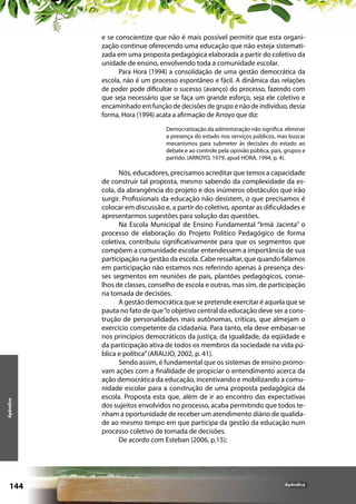 e se conscientize que não é mais possível permitir que esta organização continue oferecendo uma educação que não esteja sistematizada em uma proposta pedagógica elaborada a partir do coletivo da
unidade de ensino, envolvendo toda a comunidade escolar.
Para Hora (1994) a consolidação de uma gestão democrática da
escola, não é um processo espontâneo e fácil. A dinâmica das relações
de poder pode dificultar o sucesso (avanço) do processo, fazendo com
que seja necessário que se faça um grande esforço, seja ele coletivo e
encaminhado em função de decisões de grupo e não de indivíduo, dessa
forma, Hora (1994) acata a afirmação de Arroyo que diz:	

Apêndice

Democratização da administração não significa eliminar
a presença do estado nos serviços públicos, mas buscar
mecanismos para submeter às decisões do estado ao
debate e ao controle pela opinião pública, pais, grupos e
partido. (ARROYO, 1979, apud HORA, 1994, p. 4).

144

Nós, educadores, precisamos acreditar que temos a capacidade
de construir tal proposta, mesmo sabendo da complexidade da escola, da abrangência do projeto e dos inúmeros obstáculos que irão
surgir. Profissionais da educação não desistem, o que precisamos é
colocar em discussão e, a partir do coletivo, apontar as dificuldades e
apresentarmos sugestões para solução das questões.
Na Escola Municipal de Ensino Fundamental “Irmã Jacinta” o
processo de elaboração do Projeto Político Pedagógico de forma
coletiva, contribuiu significativamente para que os segmentos que
compõem a comunidade escolar entendessem a importância de sua
participação na gestão da escola. Cabe ressaltar, que quando falamos
em participação não estamos nos referindo apenas à presença desses segmentos em reuniões de pais, plantões pedagógicos, conselhos de classes, conselho de escola e outras, mas sim, de participação
na tomada de decisões.
A gestão democrática que se pretende exercitar é aquela que se
pauta no fato de que “o objetivo central da educação deve ser a construção de personalidades mais autônomas, críticas, que almejam o
exercício competente da cidadania. Para tanto, ela deve embasar-se
nos princípios democráticos da justiça, da igualdade, da eqüidade e
da participação ativa de todos os membros da sociedade na vida pública e política” (ARAUJO, 2002, p. 41).
Sendo assim, é fundamental que os sistemas de ensino promovam ações com a finalidade de propiciar o entendimento acerca da
ação democrática da educação, incentivando e mobilizando a comunidade escolar para a construção de uma proposta pedagógica da
escola. Proposta esta que, além de ir ao encontro das expectativas
dos sujeitos envolvidos no processo, acaba permitindo que todos tenham a oportunidade de receber um atendimento diário de qualidade ao mesmo tempo em que participa da gestão da educação num
processo coletivo de tomada de decisões.
De acordo com Esteban (2006, p.15);

Apêndice

 