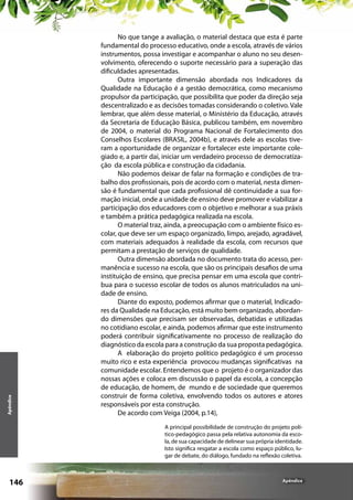 Apêndice

No que tange a avaliação, o material destaca que esta é parte
fundamental do processo educativo, onde a escola, através de vários
instrumentos, possa investigar e acompanhar o aluno no seu desenvolvimento, oferecendo o suporte necessário para a superação das
dificuldades apresentadas.
Outra importante dimensão abordada nos Indicadores da
Qualidade na Educação é a gestão democrática, como mecanismo
propulsor da participação, que possibilita que poder da direção seja
descentralizado e as decisões tomadas considerando o coletivo. Vale
lembrar, que além desse material, o Ministério da Educação, através
da Secretaria de Educação Básica, publicou também, em novembro
de 2004, o material do Programa Nacional de Fortalecimento dos
Conselhos Escolares (BRASIL, 2004b), e através dele as escolas tiveram a oportunidade de organizar e fortalecer este importante colegiado e, a partir daí, iniciar um verdadeiro processo de democratização da escola pública e construção da cidadania.
Não podemos deixar de falar na formação e condições de trabalho dos profissionais, pois de acordo com o material, nesta dimensão é fundamental que cada profissional dê continuidade a sua formação inicial, onde a unidade de ensino deve promover e viabilizar a
participação dos educadores com o objetivo e melhorar a sua práxis
e também a prática pedagógica realizada na escola.
O material traz, ainda, a preocupação com o ambiente físico escolar, que deve ser um espaço organizado, limpo, arejado, agradável,
com materiais adequados à realidade da escola, com recursos que
permitam a prestação de serviços de qualidade.
Outra dimensão abordada no documento trata do acesso, permanência e sucesso na escola, que são os principais desafios de uma
instituição de ensino, que precisa pensar em uma escola que contribua para o sucesso escolar de todos os alunos matriculados na unidade de ensino.
Diante do exposto, podemos afirmar que o material, Indicadores da Qualidade na Educação, está muito bem organizado, abordando dimensões que precisam ser observadas, debatidas e utilizadas
no cotidiano escolar, e ainda, podemos afirmar que este instrumento
poderá contribuir significativamente no processo de realização do
diagnóstico da escola para a construção da sua proposta pedagógica.
A  elaboração do projeto político  pedagógico é um processo
muito rico e esta experiência  provocou mudanças significativas  na
comunidade escolar. Entendemos que o  projeto é o organizador das
nossas ações e coloca em discussão o papel da escola, a concepção
de educação, de homem, de  mundo e de sociedade que queremos
construir de forma coletiva, envolvendo todos os autores e atores
responsáveis por esta construção.
De acordo com Veiga (2004, p.14),
A principal possibilidade de construção do projeto político-pedagógico passa pela relativa autonomia da escola, de sua capacidade de delinear sua própria identidade.
Isto significa resgatar a escola como espaço público, lugar de debate, do diálogo, fundado na reflexão coletiva.

146

Apêndice

 