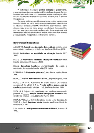 A elaboração do projeto político pedagógico proporcionou
mudanças de posturas no que tange à formação continuada dos professores, nova visão acerca do processo ensino-aprendizagem, além
de uma nova forma de encarar o currículo, a avaliação e as relações
interpessoais.
Em suma, podemos considerar que temos certeza que com esta
iniciativa demos um passo importante para a melhoria na qualidade
da educação oferecida pela EMEF Irmã Jacinta e acredito que a participação nesse processo, como gestor, contribuiu de forma significativa para alcançarmos sucesso na elaboração desta proposta e, se é
verdade que a escola tem a cara do diretor, precisamos ficar atentos,
pois sua escolha irresponsável pode arruinar o ensino.

Referências Bibliográficas
ARAUJO, V. F. A construção de escolas democráticas: histórias sobre
comunidades, mudanças e resistências. São Paulo: Moderna, 2002.
BRASIL. Indicadores da qualidade na educação. Brasília: MEC,
2004a.
BRASIL. Lei de Diretrizes e Bases da Educação Nacional. LDB 9394.
Brasília: Câmara dos Deputados, 1996.
BRASIL. Conselhos Escolares: democratização da escola e
construção da cidadania. Brasília: MEC/SEB, 2004b.
ESTEBAN, M. T. O que sabe quem erra? 4.ed. Rio de Janeiro: DP&A,
2006.
HORA, D. L. Gestão democrática na escola. Campinas: Papirus, 1994.
NEVES, C. M. de C. Autonomia da escola pública: um enfoque
operacional. In: VEIGA, I. P. A. Projeto político-pedagógico da
escola: uma construção coletiva. 17.ed. São Paulo: Papirus, 2004.

PENIN, S.; VIEIRA, S.L. Refletindo sobre a função social da escola. In:
VEIRA, S. L. (Org.). Gestão da escola: desafios a enfrentar. Rio de Janeiro: DP & A, 2002.
VYGOTSKY, L. S. La imaginación e el arte en la infancia. Madri: Akal,
1996.

Apêndice

Apêndice

VEIGA, I. P. A. Projeto político-pedagógico da escola: uma construção
possível. In: ______. Projeto político-pedagógico da escola: uma
construção coletiva. 17. ed. São Paulo: Papirus 2004.

149

 