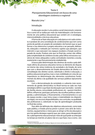 Texto 5
Planejamento Educacional: em busca de uma
abordagem sistêmica e regional
Marcelo Lima 1

Apêndice

Introdução
A educação escolar é uma prática social intencional e sistemática e como tal se realiza por meio da materialização e do funcionamento de uma política educacional que contém em si estratégias,
intencionalidades e técnicas educativas.
A forma de se fazer educação em cada época e em cada contexto é produto de uma constelação de condicionantes que tem como
ponto de partida um projeto de sociedade e de homem que se quer
formar e isso determina o projeto educativo a ser pensado, delineado, esboçado e realizado por inúmeros sujeitos que planejam, que
intervém e que executam nos espaços escolares a função social esperada da escola. Produto este que no final das contas não reflete,
pela complexidade do cotidiano escolar, pelas falhas estruturais e ausência de meios adequados e pelas contradições inerentes a escola,
exatamente o que fora previamente estabelecido.
A busca pela determinação dos destinos da escola e pela definição última do processo educativo tornou-se elemento de disputa
no interior das várias instâncias da sociedade e do Estado, de sorte
que com o desenvolvimento do Estado democrático de direito e a
consolidação dos direitos sociais, sobretudo o direito à educação, a
política educacional ganhou mais e mais visibilidade em vista de sua
importância na determinação dos elementos constitutivos fundamentais da oferta e da qualidade dos serviços públicos tipicamente
escolares.
Com a democratização da sociedade e o advento mais recentemente da gestão democrática no Brasil tornou-se cada vez mais
estratégico definir o que fazer da educação e por isso todos - sociedade, família, alunos, comunidade, profissionais, etc - querem Interferir,
definir, influenciar, participar, portanto, das escolhas políticas sobre a
gestão, a administração, o financiamento, o funcionamento e o uso
do espaço escolar, o que toma corpo e materialidade nos dispositivos legais, nos recursos disponibilizados, nos currículos, na qualidade
dos profissionais e, sobretudo no tipo de aprendizagem produzida
no final das contas.
Para além da definição dos objetivos educacionais, como toda
ação pública, o Estado precisa prever e prover uma série de instrumentos, equipamentos e meios para se atingir os fins da educação e
pro isso ganha destaque aspecto que, por vezes, passa desapercebido: o planejamento educacional por meio do qual pode-se antecipar
no tempo ao nível de um plano não só o que fazer, mas o como , isto
1 Doutor em Educação pela UFF e Professor Adjunto do Centro de Educação da UFES

150

Apêndice

 