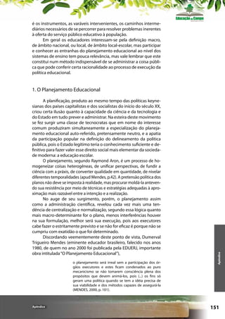 é os instrumentos, as varáveis intervenientes, os caminhos intermediários necessários de se percorrer para resolver problemas inerentes
à oferta do serviço público educativo à população.
Em geral os educadores interessam-se pela definição macro,
de âmbito nacional, ou local, de âmbito local-escolar, mas participar
e conhecer as entranhas do planejamento educacional ao nível dos
sistemas de ensino tem pouca relevância, mas vale lembrar que este
constitui num método indispensável de se administrar a coisa pública que pode conferir certa racionalidade ao processo de execução da
política educacional.

A planificação, produto ao mesmo tempo das políticas keynesianas dos países capitalistas e dos socialistas do início do século XX,
criou certa ilusão quanto à capacidade da ciência e da tecnologia e
do Estado em tudo prever e administrar. Na esteira deste movimento
se fez surgir uma classe de tecnocratas que em nome do interesse
comum produziram simultaneamente a especialização do planejamento educacional auto-referido, pretensamente neutro, e a apatia
da participação popular na definição do delineamento da política
pública, pois o Estado legítimo teria o conhecimento suficiente e definitivo para fazer valer esse direito social mais elementar da sociedade moderna: a educação escolar.
O planejamento, segundo Raymond Aron, é um processo de homogeneizar coisas heterogêneas, de unificar perspectivas, de fundir a
ciência com a práxis, de converter qualidade em quantidade, de nivelar
diferentes temporalidades (apud Mendes, p.42). A pretensão política dos
planos não deve se imposta à realidade, mas procurar moldá-la antevendo sua resistência por meio de técnicas e estratégias adequadas à aproximação mais razoável entre a intenção e a realização.
No auge de seu surgimento, porém, o planejamento assim
como a administração científica, revelou cada vez mais uma tendência de centralização e normalização, segundo essa lógica quanto
mais macro-determinante for o plano, menos interferências houver
na sua formulação, melhor será sua execução, pois aos executores
cabe fazer o estritamente previsto e se não for eficaz é porque não se
cumpriu com exatidão o que foi determinado.
Discordando veementemente deste ponto de vista, Dumerval
Trigueiro Mendes (eminente educador brasileiro, falecido nos anos
1980, de quem no ano 2000 foi publicada pela EDUERJ, importante
obra intitulada “O Planejamento Educacional”),
o planejamento será irreal sem a participação dos órgãos executores e estes ficam condenados ao puro
mecanicismo se não tomarem consciência plena dos
propósitos que devem animá-los, pois (...) os fins só
geram uma política quando se tem a idéia precisa de
sua viabilidade e dos métodos capazes de assegurá-la
(MENDES, 2000, p. 101).

Apêndice

Apêndice

1. O Planejamento Educacional

151

 
