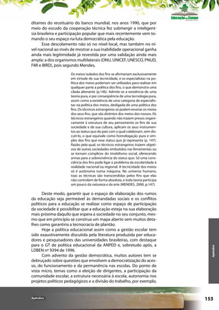 ditames do receituário do banco mundial, nos anos 1990, que por
meio do escudo da cooperação técnica fez submergir a inteligentsia brasileira e participação popular que mais recentemente vem tomando o seu espaço na luta democrática pela educação.
Esse descolamento não só no nível local, mas também no nível nacional ao invés de mostrar a sua inabilidade operacional ganha
ainda mais legitimidade já revestida por uma validação ainda mais
ampla: a dos organismos multilaterais (ONU, UNICEF, UNESCO, PNUD,
FMI e BIRD), pois segundo Mendes,

Deste modo, garantir que o espaço de elaboração dos rumos
da educação seja permeável às demandadas sociais e os conflitos
políticos para a educação se realizar como espaço de participação
da sociedade é possibilitar que a educação esteja na sua elaboração
mais próxima daquilo que espera a sociedade no seu conjunto, mesmo que em princípio se construa um mapa aberto sem muitos detalhes como garantiria a tecnocracia de plantão.
Hoje a política educacional assim como a gestão escolar tem
sido exaustivamente discutida pela literatura produzida por educadores e pesquisadores das universidades brasileiras, com destaque
para o GT de política educacional da ANPED e, sobretudo após, a
LDBEN nº 9394 de 1996.
Com advento da gestão democrática, muitos autores tem se
debruçado sobre questões que envolvem a democratização do acesso, do funcionamento e da permanência nas escolas. Do ponto de
vista micro, temas como a eleição de dirigentes, a participação da
comunidade escolar, a estrutura necessária à escola, autonomia nos
projetos políticos pedagógicos e a divisão do trabalho, por exemplo,

Apêndice

Apêndice

Os meios isolados dos fins se afirmariam exclusivamente
em virtude de sua tecnicidade, e os especialistas na política dos meios poderiam ser utilizados para realizar em
qualquer parte a política dos fins, o que demonstra uma
cilada alienante (p.146). Admite-se a existência de uma
teoria pura, e por conseqüência de uma tecnologia pura,
assim como a existência de uma categoria de especialistas na política dos meios, desligada de uma política dos
fins. Os técnicos estrangeiros só podem ensinar os meios
dos seus fins, que são distintos dos meios dos nossos. Os
técnicos estrangeiros quando não trazem presos organicamente à estrutura de seu pensamento os fins de sua
sociedade e de sua cultura, aplicam os seus instrumentos ao status quo do país com o qual colaboram, sem discuti-lo, o que equivale como homologação pura e simples dos fins que esse status quo já representa (p. 147).
Razão pela qual, os técnicos estrangeiros trazem objetivos de outras sociedades embutidos nas ferramentas ou
se tornam cúmplices do imobilismo social, oferecendo
armas para a sobrevivência do status quo. Só uma consciência dos fins pode ligar o problema da escolaridade à
realidade nacional ou regional. A tecnicidade dos meios
só é autônoma numa máquina. No universo humano,
toas as técnicas são transcendidas pelos fins que elas
não controlam de forma absoluta, e toda teoria participa
um pouco da natureza e da arte (MENDES, 2000, p.147).

153

 
