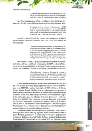 Carneiro) informa que
a ETFES não ofertará vagas no ano que segue para a escola de Arnulpho Mattos nos cursos de Mecânica e Eletrotécnica em face de mudanças das grades curriculares.

Isso fica muito claro no ofício enviado por Roberto Sergio Servino em 19/1/90, então chefe de departamento de ensino, que dizia:
Vimos pelo presente informar a V.Sa. que cabe a ETFES
de acordo com a cláusula terceira do convênio ETFES/
SEDU-ES se pronunciar quanto ao número de vagas. Isto
posto, como, até o momento, tal fato não ocorreu, é de
se presumir, que a ETFES não tem vagas a oferecer.

Em Ofício de 26/5/1998 fica claro o pouco interesse da ETFES
em manter ou renovar o convênio com a SEDU/ES. São termos do
Ofício citado:
[...] informamos da impossibilidade do atendimento entre outras coisas porque a grade do curso de Eletrotécnica está em extinção em função do Decreto nº 2.208, por
estar o convênio entre SEDU e ETFES com o prazo vencido desde março de 1998. E que, por estar passando por
um processo de eleição de Diretor, isso acarreta o máximo de prudência na condução de ações não amparadas.

Mas não era só a ETFES que iniciava os convênios sem muita vontade de mantê-los; o SENAI, em 15 de agosto de 1997, no Centro Técnico de Instrumentação Industrial “Arivaldo Fontes” recusou-se em continuar com essa prática e disse, na pessoa do Diretor Robson Cardoso:

Como podemos observar, a história recente documentada, entre 1976 e 1998, processos de justaposição em que convênios firmados entre SEDU-ES e outras instituições [ETFES e Sistema S (Senai,
Senac, Sebrae, Senar)] não funcionaram adequadamente, embora a
legislação não resolvesse a questão. A partir daí foram elaboradas as
diretrizes curriculares da educação profissional, consolidando a legislação básica para essa modalidade de ensino (Parecer n° 16 e Resolução n°04 do CNE). Para implantar a reforma do ensino profissional
no País o MEC aprovou o Programa de Expansão da Educação Profissional (PROEP), oficialmente lançado em março de 1998, com o apoio
financeiro do Banco Interamericano de Desenvolvimento (BID) e com
a parceria de outros organismos internacionais.
Visando à implantação dessa reforma no Espírito Santo, no primeiro governo Paulo Hartung, algumas ações foram desenvolvidas a
partir de 1999, quais sejam: a) elaboração do Programa de Expansão
e Melhoria do Ensino Médio (PEM) e do Plano Estadual de Educação
Profissional (PEP), em convênio com a UNESCO, por meio das quais

Apêndice

Apêndice

[...] considerando a crescente demanda da empresa e
comunidade pelos cursos especiais oferecidos por este
centro técnico e a implantação do curso técnico noturno
de instrumentação industrial, neste semestre, a continuidade do uso de nossas dependências pelos seus alunos.

157

 