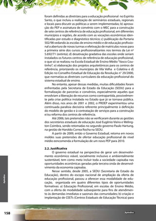 Apêndice

foram definidas as diretrizes para a educação profissional no Espírito
Santo, o que incluiu a realização de seminários estaduais, regionais
e locais para discutir as políticas a serem implementadas; b) aprovação do PEP e assinatura de convênio com o MEC para a construção
de sete centros de referência de educação profissional, em diferentes
municípios e regiões, de acordo com as vocações econômicas identificadas por estudo e diagnóstico técnico; c) publicação da Portaria
502/98 vedando às escolas de ensino médio e de educação profissional a abertura de novas turmas e efetivação de matrículas novas para
a primeira série dos cursos profissionalizantes nos termos da Lei nº
5.692/71 (extinta); d) desativação gradativa das escolas onde seriam
instalados os futuros centros de referência de educação profissional,
o que só se realizou na Escola Estadual de Ensino Médio “Vasco Coutinho”; e) elaboração dos projetos arquitetônicos para os centros de
referência, priorizando os municípios de Vila Velha e Colatina e d)
Edição no Conselho Estadual de Educação da Resolução n° 29/2000,
que normatiza as diretrizes curriculares da educação profissional do
sistema estadual de ensino.
No entanto, apesar dessas medidas, muitas dificuldades foram
enfrentadas pela Secretaria de Estado da Educação (SEDU) para a
formalização de parcerias e convênios, especialmente aqueles que
envolviam a liberação de recursos como contrapartida, possivelmente pela crise política instalada no Estado que já se tornava pública.
Além disso, nos anos de 2001 e 2002, o PROEP experimentou uma
continuada paralisia decisória referente principalmente à definição
do modelo de gestão e à contratação de serviços para a construção
e/ou reforma dos centros de referência.
Até 2006, tais pretensões não se verificaram durante as gestões
dos secretários estaduais de educação José Eugênio Vieira e Welington Coimbra, sendo retomadas no segundo governo Paulo Hartung,
na gestão de Haroldo Correa Rocha na SEDU.
A partir de 2009, então o Governo Estadual, retoma em novos
moldes suas pretensões de ofertar educação profissional de nível
médio eencomenda a formulação de um novo PEP para 2010.

158

2.2. Justificativa
O governo estadual na perspectiva de gerar um desenvolvimento econômico viável, socialmente inclusivo e ambientalmente
sustentável, tem como meta incluir toda a sociedade capixaba nas
oportunidades econômicas geradas pela terceira onda de desenvolvimento da economia capixaba.
Nesse sentido, desde 2005, a SEDU (Secretaria de Estado da
Educação), dentro do escopo nacional de ampliação da oferta de
educação profissional, passou a oferecer essa modalidade de educação, organizada em quatro diferentes tipos de oportunidades
formativas: a) Educação Profissional, em escolas de Ensino Médio,
com a oferta de modalidade subseqüente para fins de atendimento às demandas imediatas e sazonais das comunidades; b) criação e
implantação de CEETs (Centros Estaduais de Educação Técnica) para

Apêndice

 