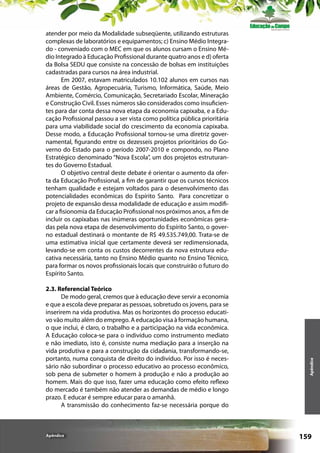2.3. Referencial Teórico
De modo geral, cremos que à educação deve servir a economia
e que a escola deve preparar as pessoas, sobretudo os jovens, para se
inserirem na vida produtiva. Mas os horizontes do processo educativo vão muito além do emprego. A educação visa à formação humana,
o que inclui, é claro, o trabalho e a participação na vida econômica.
A Educação coloca-se para o indivíduo como instrumento mediato
e não imediato, isto é, consiste numa mediação para a inserção na
vida produtiva e para a construção da cidadania, transformando-se,
portanto, numa conquista de direito do indivíduo. Por isso é necessário não subordinar o processo educativo ao processo econômico,
sob pena de submeter o homem à produção e não a produção ao
homem. Mais do que isso, fazer uma educação como efeito reflexo
do mercado é também não atender as demandas de médio e longo
prazo. E educar é sempre educar para o amanhã.
A transmissão do conhecimento faz-se necessária porque do

Apêndice

Apêndice

atender por meio da Modalidade subseqüente, utilizando estruturas
complexas de laboratórios e equipamentos; c) Ensino Médio Integrado - conveniado com o MEC em que os alunos cursam o Ensino Médio Integrado à Educação Profissional durante quatro anos e d) oferta
da Bolsa SEDU que consiste na concessão de bolsas em instituições
cadastradas para cursos na área industrial.
Em 2007, estavam matriculados 10.102 alunos em cursos nas
áreas de Gestão, Agropecuária, Turismo, Informática, Saúde, Meio
Ambiente, Comércio, Comunicação, Secretariado Escolar, Mineração
e Construção Civil. Esses números são considerados como insuficientes para dar conta dessa nova etapa da economia capixaba, e a Educação Profissional passou a ser vista como política pública prioritária
para uma viabilidade social do crescimento da economia capixaba.
Desse modo, a Educação Profissional tornou-se uma diretriz governamental, figurando entre os dezesseis projetos prioritários do Governo do Estado para o período 2007-2010 e compondo, no Plano
Estratégico denominado “Nova Escola”, um dos projetos estruturantes do Governo Estadual.
O objetivo central deste debate é orientar o aumento da oferta da Educação Profissional, a fim de garantir que os cursos técnicos
tenham qualidade e estejam voltados para o desenvolvimento das
potencialidades econômicas do Espírito Santo. Para concretizar o
projeto de expansão dessa modalidade de educação e assim modificar a fisionomia da Educação Profissional nos próximos anos, a fim de
incluir os capixabas nas inúmeras oportunidades econômicas geradas pela nova etapa de desenvolvimento do Espírito Santo, o governo estadual destinará o montante de R$ 49.535.749,00. Trata-se de
uma estimativa inicial que certamente deverá ser redimensionada,
levando-se em conta os custos decorrentes da nova estrutura educativa necessária, tanto no Ensino Médio quanto no Ensino Técnico,
para formar os novos profissionais locais que construirão o futuro do
Espírito Santo.

159

 