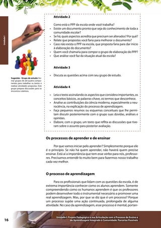Atividade 2
•	
Unidade I

•	
•	
•	
•	
•	

Como está o PPP da escola onde você trabalha?
Existe um documento pronto que seja do conhecimento de toda a
comunidade escolar?
Se há, quais aspectos acredita que precisam ser alterados? Por quê?
Relate que propostas você faria para melhorar o documento?
Caso não exista o PPP na escola, que proposta faria para dar início
à elaboração do documento?
Quem você chamaria para compor o grupo de elaboração do PPP?
Que análise você faz da situação atual da escola?
Atividade 3

Sugestão - Grupo de estudo: formar grupos de até quatro componentes para trabalhar os textos e
realizar atividades propostas. Este
grupo prepara discussões para os
encontros coletivos.

•	 Discuta as questões acima com seu grupo de estudo.
Atividade 4
•	 Leia o texto assinalando os aspectos que considera importantes, os
conceitos básicos, as palavras-chave, os termos que desconhece.
•	 Analise as contribuições da ciência moderna, especialmente a neurociência, na explicação do processo de aprendizagem.
•	 Faça pequenos resumos ou esquemas conceituais que lhe permitam discutir posteriormente com o grupo suas dúvidas, análises e
opiniões.
•	 Elabore, com o grupo, um texto que reflita as discussões que tiveram sobre o assunto para posterior avaliação.

Os processos de aprender e de ensinar
Por que vamos iniciar pelo aprender? Simplesmente porque ele
é o princípio. Se não há quem aprender, não haverá quem precise
ensinar. Está aí a importância que tem esse verbo para nós, professores. Precisamos entendê-lo muito bem para fazermos nosso trabalho
cada vez melhor.

O processo de aprendizagem
Para os profissionais que lidam com as questões da escola, é de
extrema importância conhecer como os alunos aprendem. Somente
compreendendo como os humanos aprendem é que os professores
podem desenvolver todo o instrumental necessário a promover uma
real aprendizagem. Mas, por que se diz que é um processo? Porque
um processo supõe uma ação continuada, prolongada de alguma
atividade. No caso da aprendizagem, esse processo é mental, portan-

16

Unidade I: Projeto Pedagógico e sua Articulação com o Processo de Ensino e
de Aprendizagem Integrado à Comunidade: Parcerias Possíveis

 