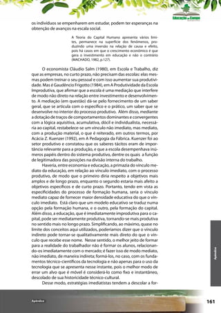 os indivíduos se empenharem em estudar, podem ter esperanças na
obtenção de avanços na escala social.

O economista Cláudio Salm (1980), em Escola e Trabalho, diz
que as empresas, no curto prazo, não precisam das escolas: elas mesmas podem treinar o seu pessoal e com isso aumentar sua produtividade. Mas é Gaudêncio Frigotto (1984), em A Produtividade da Escola
Improdutiva, que afirmar que a escola é uma mediação que interfere
de modo não direto na relação entre investimento e desenvolvimento. A mediação (em questão) dá-se pelo fornecimento de um saber
geral, que se articula com o específico e o prático, um saber que se
desenvolve no interior do processo produtivo. Além disso, mediante
a dotação de traços de comportamentos dominantes e convergentes
com a lógica aquisitiva, acumulativa, dócil e individualista, necessária ao capital, restabelece-se um vínculo não imediato, mas mediato,
com a produção material, o que é reiterado, em outros termos, por
Acácia Z. Kuenzer (1992), em A Pedagogia da Fábrica. Kuenzer foi ao
setor produtivo e constatou que os saberes tácitos eram de importância relevante para a produção, e que a escola desempenhava inúmeros papéis dentro do sistema produtivo, dentre os quais a função
de legitimadora das posições na divisão interna do trabalho.
Haveria, entre economia e educação, a primazia do vínculo mediato da educação, em relação ao vínculo imediato, com o processo
produtivo, de modo que o primeiro diria respeito a objetivos mais
amplos e de longo prazo, enquanto o segundo estaria mais afeito a
objetivos específicos e de curto prazo. Portanto, tendo em vista as
especificidades do processo de formação humana, seria o vínculo
mediato capaz de fornecer maior densidade educativa do que o vínculo imediato. Está claro que um modelo educativo se traduz numa
opção pela formação humana, e o outro, pela formação do capital.
Além disso, a educação, que é imediatamente improdutiva para o capital, pode ser mediatamente produtiva, tornando-se mais produtiva
no sentido mais no longo prazo. Simplificando, ao máximo, quase no
limite dos conceitos aqui utilizados, poderíamos dizer que o vínculo
indireto pode tornar-se qualitativamente mais direto do que o vínculo que recebe esse nome. Nesse sentido, o melhor jeito de formar
para a realidade do trabalhador não é formar os alunos, relacionando-os imediatamente com o mercado; é fazer isso de modo mediato,
não imediato, de maneira indireta; formá-los, no caso, com os fundamentos técnico-científicos da tecnologia e não apenas para o uso da
tecnologia que se apresenta nesse instante, pois o melhor modo de
errar um alvo que é móvel é considerá-lo como fixo e instantâneo,
descolado de sua historicidade técnico-cultural.
Desse modo, estratégias imediatistas tendem a descolar a for-

Apêndice

Apêndice

A Teoria do Capital Humano apresenta vários limites, permanece na superfície dos fenômenos, produzindo uma inversão na relação de causa e efeito,
pois há casos em que o crescimento econômico é que
gera o investimento em educação e não o contrário
(MACHADO, 1982, p.127).

161

 