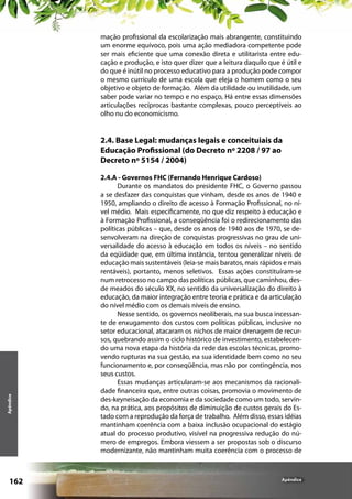 mação profissional da escolarização mais abrangente, constituindo
um enorme equívoco, pois uma ação mediadora competente pode
ser mais eficiente que uma conexão direta e utilitarista entre educação e produção, e isto quer dizer que a leitura daquilo que é útil e
do que é inútil no processo educativo para a produção pode compor
o mesmo currículo de uma escola que eleja o homem como o seu
objetivo e objeto de formação. Além da utilidade ou inutilidade, um
saber pode variar no tempo e no espaço, Há entre essas dimensões
articulações recíprocas bastante complexas, pouco perceptíveis ao
olho nu do economicismo.

Apêndice

2.4. Base Legal: mudanças legais e conceituiais da
Educação Profissional (do Decreto nº 2208 / 97 ao
Decreto nº 5154 / 2004)

162

2.4.A - Governos FHC (Fernando Henrique Cardoso)
Durante os mandatos do presidente FHC, o Governo passou
a se desfazer das conquistas que vinham, desde os anos de 1940 e
1950, ampliando o direito de acesso à Formação Profissional, no nível médio. Mais especificamente, no que diz respeito à educação e
à Formação Profissional, a conseqüência foi o redirecionamento das
políticas públicas – que, desde os anos de 1940 aos de 1970, se desenvolveram na direção de conquistas progressivas no grau de universalidade do acesso à educação em todos os níveis – no sentido
da eqüidade que, em última instância, tentou generalizar níveis de
educação mais sustentáveis (leia-se mais baratos, mais rápidos e mais
rentáveis), portanto, menos seletivos. Essas ações constituíram-se
num retrocesso no campo das políticas públicas, que caminhou, desde meados do século XX, no sentido da universalização do direito à
educação, da maior integração entre teoria e prática e da articulação
do nível médio com os demais níveis de ensino.
Nesse sentido, os governos neoliberais, na sua busca incessante de enxugamento dos custos com políticas públicas, inclusive no
setor educacional, atacaram os nichos de maior drenagem de recursos, quebrando assim o ciclo histórico de investimento, estabelecendo uma nova etapa da história da rede das escolas técnicas, promovendo rupturas na sua gestão, na sua identidade bem como no seu
funcionamento e, por conseqüência, mas não por contingência, nos
seus custos.
Essas mudanças articularam-se aos mecanismos da racionalidade financeira que, entre outras coisas, promovia o movimento de
des-keyneisação da economia e da sociedade como um todo, servindo, na prática, aos propósitos de diminuição de custos gerais do Estado com a reprodução da força de trabalho. Além disso, essas idéias
mantinham coerência com a baixa inclusão ocupacional do estágio
atual do processo produtivo, visível na progressiva redução do número de empregos. Embora viessem a ser propostas sob o discurso
modernizante, não mantinham muita coerência com o processo de

Apêndice

 