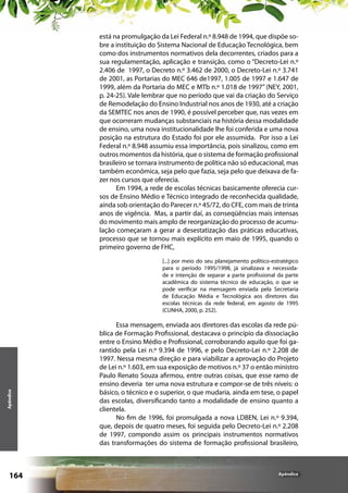 está na promulgação da Lei Federal n.º 8.948 de 1994, que dispõe sobre a instituição do Sistema Nacional de Educação Tecnológica, bem
como dos instrumentos normativos dela decorrentes, criados para a
sua regulamentação, aplicação e transição, como o “Decreto-Lei n.º
2.406 de 1997, o Decreto n.º 3.462 de 2000, o Decreto-Lei n.º 3.741
de 2001, as Portarias do MEC 646 de1997, 1.005 de 1997 e 1.647 de
1999, além da Portaria do MEC e MTb n.º 1.018 de 1997” (NEY, 2001,
p. 24-25). Vale lembrar que no período que vai da criação do Serviço
de Remodelação do Ensino Industrial nos anos de 1930, até a criação
da SEMTEC nos anos de 1990, é possível perceber que, nas vezes em
que ocorreram mudanças substanciais na história dessa modalidade
de ensino, uma nova institucionalidade lhe foi conferida e uma nova
posição na estrutura do Estado foi por ele assumida. Por isso a Lei
Federal n.º 8.948 assumiu essa importância, pois sinalizou, como em
outros momentos da história, que o sistema de formação profissional
brasileiro se tornara instrumento de política não só educacional, mas
também econômica, seja pelo que fazia, seja pelo que deixava de fazer nos cursos que oferecia.
Em 1994, a rede de escolas técnicas basicamente oferecia cursos de Ensino Médio e Técnico integrado de reconhecida qualidade,
ainda sob orientação do Parecer n.º 45/72, do CFE, com mais de trinta
anos de vigência. Mas, a partir daí, as conseqüências mais intensas
do movimento mais amplo de reorganização do processo de acumulação começaram a gerar a desestatização das práticas educativas,
processo que se tornou mais explícito em maio de 1995, quando o
primeiro governo de FHC,

Apêndice

[...] por meio do seu planejamento político-estratégico
para o período 1995/1998, já sinalizava e necessidade e intenção de separar a parte profissional da parte
acadêmica do sistema técnico de educação, o que se
pode verificar na mensagem enviada pela Secretaria
de Educação Média e Tecnológica aos diretores das
escolas técnicas da rede federal, em agosto de 1995
(CUNHA, 2000, p. 252).

164

Essa mensagem, enviada aos diretores das escolas da rede pública de Formação Profissional, destacava o princípio da dissociação
entre o Ensino Médio e Profissional, corroborando aquilo que foi garantido pela Lei n.º 9.394 de 1996, e pelo Decreto-Lei n.º 2.208 de
1997. Nessa mesma direção e para viabilizar a aprovação do Projeto
de Lei n.º 1.603, em sua exposição de motivos n.º 37 o então ministro
Paulo Renato Souza afirmou, entre outras coisas, que esse ramo de
ensino deveria ter uma nova estrutura e compor-se de três níveis: o
básico, o técnico e o superior, o que mudaria, ainda em tese, o papel
das escolas, diversificando tanto a modalidade de ensino quanto a
clientela.
No fim de 1996, foi promulgada a nova LDBEN, Lei n.º 9.394,
que, depois de quatro meses, foi seguida pelo Decreto-Lei n.º 2.208
de 1997, compondo assim os principais instrumentos normativos
das transformações do sistema de formação profissional brasileiro,

Apêndice

 