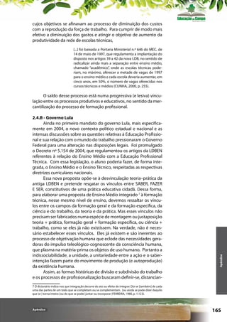 cujos objetivos se afinavam ao processo de diminuição dos custos
com a reprodução da força de trabalho. Para cumprir de modo mais
efetivo a diminuição dos gastos e atingir o objetivo de aumento da
produtividade da rede de escolas técnicas,
[...] foi baixada a Portaria Ministerial n.º 646 do MEC, de
14 de maio de 1997, que regulamenta a implantação do
disposto nos artigos 39 a 42 da nova LDB, no sentido de
radicalizar ainda mais a separação entre ensino médio,
chamado “acadêmico”, onde as escolas técnicas poderiam, no máximo, oferecer a metade de vagas de 1997
para o ensino médio e cada escola deveria aumentar, em
cinco anos, em 50%, o número de vagas oferecidas nos
cursos técnicos e médios (CUNHA, 2000, p. 255).

2.4.B - Governo Lula
Ainda no primeiro mandato do governo Lula, mais especificamente em 2004, o novo contexto político estadual e nacional e as
intensas discussões sobre as questões relativas à Educação Profissional e sua relação com o mundo do trabalho pressionaram o Governo
Federal para uma alteração nas disposições legais. Foi promulgado
o Decreto nº 5.154 de 2004, que regulamentou os artigos da LDBEN
referentes à relação do Ensino Médio com a Educação Profissional
Técnica. Com essa legislação, o aluno poderia fazer, de forma integrada, o Ensino Médio e o Ensino Técnico, respeitadas as respectivas
diretrizes curriculares nacionais.
Essa nova proposta opõe-se à desvinculação teoria–prática da
antiga LDBEN e pretende resgatar os vínculos entre SABER, FAZER
E SER, constitutivos de uma prática educativa cidadã. Dessa forma,
para elaborar uma proposta de Ensino Médio integrado 7 à formação
técnica, nesse mesmo nível de ensino, devemos ressaltar os vínculos entre os campos da formação geral e da formação específica, da
ciência e do trabalho, da teoria e da prática. Mas esses vínculos não
precisam ser fabricados numa espécie de montagem ou justaposição
teoria + prática, formação geral + formação específica, ou ciência +
trabalho, como se eles já não existissem. Na verdade, não é necessário estabelecer esses vínculos. Eles já existem e são inerentes ao
processo de objetivação humana que eclode das necessidades geradoras do impulso teleológico-cognoscente da consciência humana,
que plasma na matéria-prima os objetos de uso humano. Portanto a
indissociabilidade, a unidade, a unitariedade entre a ação e o saberintenção fazem parte do movimento de produção (e autoprodução)
da existência humana.
Assim, as formas históricas de divisão e subdivisão do trabalho
e os processos de profissionalização buscaram definir-se, distancian-

Apêndice

O saldo desse processo está numa progressiva (e lesiva) vinculação entre os processos produtivos e educativos, no sentido da mercantilização do processo de formação profissional.

7 O dicionário indica-nos que integração decorre do ato ou efeito de integrar. Diz-se [também] de cada
uma das partes de um todo que se completam ou se complementam. [ou ainda se pode dizer daquilo
que se ] torna inteiro [ou do que se pode] juntar ou incorporar (FERREIRA, 1980, p. 1.123).

Apêndice

165

 