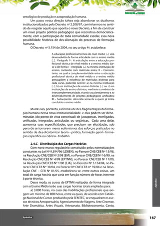 ontológico de produção e autoprodução humana.
Um passo nessa direção talvez seja abandonar os dualismos
institucionalizados pelo Decreto nº 2.208/97, caminharmos no sentido de resgatar aquilo que aponta o novo Decreto, a fim de construir
um novo projeto político-pedagógico que reconstrua democraticamente, com a participação de toda comunidade escolar, essa nova
possibilidade histórica de des-alienação do processo de formação
humana.
O Decreto nº 5.154 de 2004, no seu artigo 4º, estabelece:
A educação profissional técnica de nível médio [...] será
desenvolvida de forma articulada com o ensino médio
[...]. Parágrafo 1º A articulação entre a educação profissional técnica de nível médio e o ensino médio darse-á de forma: I - Integrada [...] na mesma instituição de
ensino, contando com matrícula única; II – Concomitante, na qual a complementaridade entre a educação
profissional técnica de nível médio e o ensino médio
pressupõem a existência de matrículas distintas para
cada curso, podendo ocorrer: a) na mesma instituição
[...]; b) em instituições de ensino distintas [...] ou c) em
instituições de ensino distintas, mediante convênios de
intercomplementaridade, visando ao planejamento e ao
desenvolvimento de projetos pedagógicos unificados;
III – Subseqüente, oferecida somente a quem já tenha
concluído o ensino médio.

2.4.C - Distribuição das Cargas Horárias
Com novo marco regulatório constituído pelas normatizações
constantes na Lei Nº 9.394/96 (LDBEN), no Parecer CNE/CEB Nº 15/98,
na Resolução CNE/CEB Nº 3/98 (EM), no Parecer CNE/CEB Nº 16/99, na
Resolução CNE/CEB Nº 4/99 (EPTNM), no Parecer CNE/CEB Nº 11/00,
na Resolução CNE/CEB Nº 1/00 (EJA), no Decreto Nº 5.154/04, no Parecer CNE/CEB Nº 39/04, no Parecer Nº CNE/CEB nº 39/04 e na Resolução CNE – CEB Nº 01/05, estabeleceu-se, entre outras coisas, um
total de carga horária que varia em função número de horas inerente
à parte técnica.
Desse modo, os cursos de EPTNM realizados de forma integrada
com o Ensino Médio terão suas cargas horárias totais ampliadas para:
a) 3.000 horas, no caso das habilitações profissionais que exigem um mínimo de 800 horas, entre as quais, de acordo com Catálogo Nacional de Cursos produzido pela SEMTEC, se enquadram os cursos técnicos Aeroportuário, Agenciamento de Viagens, Arte Circense,
Arte Dramática, Artes Visuais, Artesanato, Biblioteconomia, Canto,

Apêndice

Apêndice

Muitas são, portanto, as formas de des-fragmentação da formação humana nessa nova institucionalidade, e elas podem ser denominadas (do ponto de vista conceitual) de justapostas, interligadas,
unificadas, integradas, articuladas ou orgânicas. Cada uma delas
apresenta suas especificidades, que precisam ser elucidadas, sob
pena de se tornarem meros eufemismos dos esforços praticados no
sentido de des-dicotomizar teoria - prática, formação geral - formação específica ou ciência - trabalho.

167

 