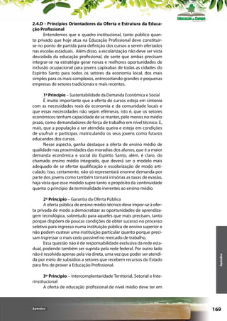 2.4.D - Princípios Orientadores da Oferta e Estrutura da Educação Profissional
Entendemos que o quadro institucional, tanto público quanto privado que hoje atua na Educação Profissional deve constituirse no ponto de partida para definição dos cursos a serem ofertados
nas escolas estaduais. Além disso, a escolarização não deve ser vista
descolada da educação profissional, de sorte que ambas precisam
integrar-se na estratégia gerar novas e melhores oportunidades de
inclusão ocupacional para jovens capixabas de todas as cidades do
Espírito Santo para todos os setores da economia local, dos mais
simples para os mais complexos, entrecortando grandes e pequenas
empresas de setores tradicionais e mais recentes.

2º Princípio – Garantia da Oferta Pública
A oferta pública de ensino médio-técnico deve impor-se à oferta privada de modo a democratizar as oportunidades de aprendizagem tecnológica, sobretudo para aqueles que mais precisam, tanto
porque dispõem de poucas condições de obter sucesso no processo
seletivo para ingresso numa instituição pública de ensino superior e
não podem custear uma instituição particular quanto porque precisam ingressar o mais cedo possível no mercado de trabalho.
Essa questão não é de responsabilidade exclusiva da rede estadual, podendo também ser suprida pela rede federal. Por outro lado
não é resolvida apenas pela via direta, uma vez que poder ser atendida por meio de subsídios a setores que recebem recursos do Estado
para fins de prover a Educação Profissional.

Apêndice

1º Princípio – Sustentabilidade da Demanda Econômica e Social
É muito importante que a oferta de cursos esteja em sintonia
com as necessidades reais da economia e da comunidade locais e
que essas necessidades não sejam efêmeras, isto é, que os setores
econômicos tenham capacidade de se manter, pelo menos no médio
prazo, como demandadores de força de trabalho em nível técnico. E,
mais, que a população a ser atendida queira e esteja em condições
de usufruir e participar, matriculando os seus jovens como futuros
educandos dos cursos.
Nesse aspecto, ganha destaque a oferta de ensino médio de
qualidade nas proximidades das moradias dos alunos, que é a maior
demanda econômica e social do Espírito Santo, além, é claro, do
chamado ensino médio integrado, que deverá ser o modelo mais
adequado de se ofertar qualificação e escolarização de modo articulado. Isso, certamente, não só representará enorme demanda por
parte dos jovens como também tornará irrisórias as taxas de evasão,
haja vista que esse modelo supre tanto o propósito da continuidade
quanto o princípio da terminalidade inerentes ao ensino médio.

3º Princípio – Intercomplentaridade Territorial, Setorial e Interinstitucional
A oferta de educação profissional de nível médio deve ter em

Apêndice

169

 