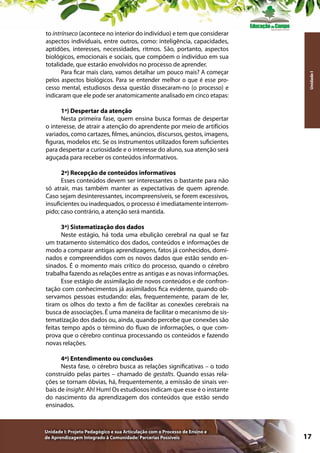 Unidade I

to intrínseco (acontece no interior do indivíduo) e tem que considerar
aspectos individuais, entre outros, como: inteligência, capacidades,
aptidões, interesses, necessidades, ritmos. São, portanto, aspectos
biológicos, emocionais e sociais, que compõem o indivíduo em sua
totalidade, que estarão envolvidos no processo de aprender.
Para ficar mais claro, vamos detalhar um pouco mais? A começar
pelos aspectos biológicos. Para se entender melhor o que é esse processo mental, estudiosos dessa questão dissecaram-no (o processo) e
indicaram que ele pode ser anatomicamente analisado em cinco etapas:
1ª) Despertar da atenção
Nesta primeira fase, quem ensina busca formas de despertar
o interesse, de atrair a atenção do aprendente por meio de artifícios
variados, como cartazes, filmes, anúncios, discursos, gestos, imagens,
figuras, modelos etc. Se os instrumentos utilizados forem suficientes
para despertar a curiosidade e o interesse do aluno, sua atenção será
aguçada para receber os conteúdos informativos.
2ª) Recepção de conteúdos informativos
Esses conteúdos devem ser interessantes o bastante para não
só atrair, mas também manter as expectativas de quem aprende.
Caso sejam desinteressantes, incompreensíveis, se forem excessivos,
insuficientes ou inadequados, o processo é imediatamente interrompido; caso contrário, a atenção será mantida.
3ª) Sistematização dos dados
Neste estágio, há toda uma ebulição cerebral na qual se faz
um tratamento sistemático dos dados, conteúdos e informações de
modo a comparar antigas aprendizagens, fatos já conhecidos, dominados e compreendidos com os novos dados que estão sendo ensinados. É o momento mais crítico do processo, quando o cérebro
trabalha fazendo as relações entre as antigas e as novas informações.
Esse estágio de assimilação de novos conteúdos e de confrontação com conhecimentos já assimilados fica evidente, quando observamos pessoas estudando: elas, frequentemente, param de ler,
tiram os olhos do texto a fim de facilitar as conexões cerebrais na
busca de associações. É uma maneira de facilitar o mecanismo de sistematização dos dados ou, ainda, quando percebe que conexões são
feitas tempo após o término do fluxo de informações, o que comprova que o cérebro continua processando os conteúdos e fazendo
novas relações.
4ª) Entendimento ou conclusões
Nesta fase, o cérebro busca as relações significativas – o todo
construído pelas partes – chamado de gestalts. Quando essas relações se tornam óbvias, há, frequentemente, a emissão de sinais verbais de insight: Ah! Hum! Os estudiosos indicam que esse é o instante
do nascimento da aprendizagem dos conteúdos que estão sendo
ensinados.

Unidade I: Projeto Pedagógico e sua Articulação com o Processo de Ensino e
de Aprendizagem Integrado à Comunidade: Parcerias Possíveis

17

 