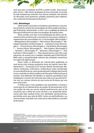 sorte que para a instalação da EPTN o prédio escolar deve possuir
pelo menos 1. 000 metros quadrados de área construída. As escolas
da rede estadual que estiverem fora dessas condições não deverão
ser elencadas como potenciais unidades educativas para implantação e expansão da educação profissional 12.

Apêndice

2.4.E - Metodologia
Observando os princípios norteadores, procedemos a uma análise territorial e setorial das necessidades de oferta pública de Educação Profissional, relacionando os APLs com a realidade da oferta de
Educação Profissional nas doze microrregiões do Espírito Santo.
Nesse sentido, com base na territorialização da oferta e da demanda social e econômica de cursos técnicos, buscamos configurar o
mapeamento das necessidades nas 12 microrregiões (Microrregião 1
– Metropolitana, Microrregião 2 – Pólo Linhares, Microrregião 3 – Metrópole Expandida Sul Microrregião 4 – Sudoeste Serrano, Microrregião 5 – Central Serrana, Microrregião 6 – Litoral Norte, Microrregião
7 – Extremo Norte, Microrregião 8 – Pólo Colatina, Microrregião 9
– Noroeste 1, Microrregião 10 – Noroeste 2, Microrregião 11 – Pólo
Cachoeiro e Microrregião 12 – Pólo Caparaó) para os seus APLs mais
relevantes, de acordo com o trabalho realizado pela FCAA/UFES/SEBRAE sobre a competitividade sistêmica das atividades econômicas
em regime de aglomeração.
Desse modo, as demandas por mão-de-obra qualificada no
nível técnico dos arranjos produtivos locais do Espírito Santo (Metalmecânico13 , Construção Civil, Turismo, Rochas Ornamentais, Moveleiro, Confecções, Fruticultura e Cafeicultura) serão consideradas
na nova classificação de cursos produzida pelo Catálogo Nacional de
Cursos, excluídas as ofertas públicas de Educação Profissional que já
ocorrem. Essa definição não detalhar os aspectos quantitativos que
estabeleçam o número de matrículas para cada curso que deverá iniciar com um número mínimo de uma turma de 40 alunos por ano
para cada escola.
A ênfase aqui é mais qualitativa que quantitativa e prioriza a
construção de um delineamento do quadro de demanda para 2010,
sem perder de vista seu recorte setorial predominante, pois se faz
necessário que a oferta de cursos técnicos a ser propiciada diretamente pela rede estadual tenha uma identidade sócioeconômica,
permitindo assim que rede da SEDU tenha um perfil definido e, ao
mesmo tempo, articulado com o das outras redes públicas e privadas
de formação.

12 Felizmente o Governo Estadual sinalizou a reforma e reconstrução de todas as escolas polivalentes
existentes no Estado, o que deve ampliar as possibilidades de atendimento a este princípio na oferta
de Educação Profissional
13 Consideramos que o setor emergente de petróleo e gás siga a lógica dos setores de construção civil,
rochas ornamentais e, sobretudo, metalmecãnico, e que por isso não está aqui diretamente referenciado.

Apêndice

171

 