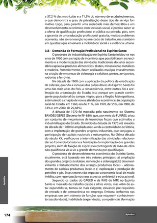 Apêndice

a 57,2 % das matrículas e a 71,3% do número de estabelecimentos,
o que demonstra o grau de privatização desse tipo de serviço formativo. Logo, para garantir uma sociedade mais democrática e um
desenvolvimento econômico com inclusão social, é preciso saber se
a oferta de qualificação profissional é pública ou privada, pois, sem
a garantia de uma educação profissional gratuita, muitos problemas
ocorrerão, não só na inserção no mercado de trabalho, mas também
em questões que envolvem a mobilidade social e a violência urbana.

174

3.B - Demanda de Formação Profissional no Espírito Santo
O processo de industrialização no Espírito Santo iniciou-se nos
anos de 1960 com a criação de incentivos que possibilitaram o crescimento e a modernização das atividades tradicionais do setor secundário capixaba: produtos alimentícios, têxteis, minerais não metálicos
e madeira. Posteriormente, foram realizados maciços investimentos
na criação de empresas de siderurgia e celulose, portos, aeroportos,
rodovias e ferrovias.
Na década de 1960 com a aplicação da política de erradicação
de cafezais, quando a inclusão dos cafeicultores do Espírito Santo foi
uma das mais altas do País, a conseqüência, entre outras, foi a aceleração da urbanização do Estado, isso porque um grande contingente populacional do campo migrou para a Região Metropolitana,
estimulando a criação de novas atividades econômicas (A população
rural do Estado, em 1960, era de 71%, em 1970, de 55%, em 1980, de
33% e, em 2000, de 20,48%).
A década de 1970 foi marcada pelo nascimento do Sistema
BANDES/GERES (Decreto-lei Nº 880), que, por meio do FUNRES, criou
um conjunto de mecanismos de incentivos fiscais que estimulou a
industrialização do Estado. Do início da década de 1970 até meados
da década de 1980 foi ampliada mais ainda a centralidade de Vitória,
com a implantação de grandes projetos industriais, que conjugou a
participação de capitais nacionais e estrangeiros. Na última década
do século XX, verificou-se a intensificação das atividades relacionadas ao Comércio Exterior e a finalização da implantação dos grandes
projetos, além da fixação de expressivo contingente de mão-de-obra
não qualificada vis-á-vis a grande demanda por qualificação.
O processo de desenvolvimento econômico do Espírito Santo,
atualmente, está baseado em três vetores principais: a) ampliação
dos grandes projetos (celulose, mineração e siderurgia); b) desenvolvimento e fortalecimento dos arranjos produtivos locais – adensamento de cadeias produtivas locais e c) exploração e produção de
petróleo e gás. Esses setores vão impactar a economia local de modo
inédito, com repercussão nos seus aspectos ambiental e educacional.
Segundo os dados do CAGED e da RAIS do MTE no Espírito
Santo o mercado de trabalho cresce a olhos vistos, mas além de estar expandido-se, tornou-se mais exigente, elevando pré-requisitos
de entrada e de permanência no emprego. Embora tenhamos nas
empresas um cem número de funções que requerem conhecimento (escolaridade), habilidade (experiência), competências (formação

Apêndice

 