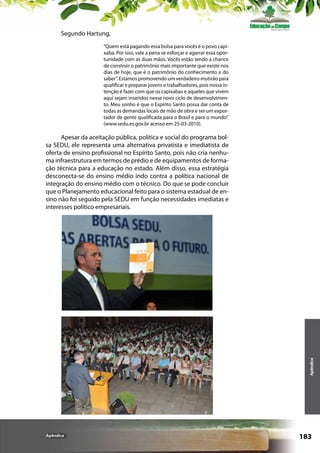 Segundo Hartung,
“Quem está pagando essa bolsa para vocês é o povo capixaba. Por isso, vale a pena se esforçar e agarrar essa oportunidade com as duas mãos. Vocês estão tendo a chance
de construir o patrimônio mais importante que existe nos
dias de hoje, que é o patrimônio do conhecimento e do
saber”. Estamos promovendo um verdadeiro mutirão para
qualificar e preparar jovens e trabalhadores, pois nossa intenção é fazer com que os capixabas e aqueles que vivem
aqui sejam inseridos nesse novo ciclo de desenvolvimento. Meu sonho é que o Espírito Santo possa dar conta de
todas as demandas locais de mão de obra e ser um exportador de gente qualificada para o Brasil e para o mundo”.
(www.sedu.es.gov.br acesso em 25-03-2010).

Apêndice

Apesar da aceitação pública, política e social do programa bolsa SEDU, ele representa uma alternativa privatista e imediatista de
oferta de ensino profissional no Espírito Santo, pois não cria nenhuma infraestrutura em termos de prédio e de equipamentos de formação técnica para a educação no estado. Além disso, essa estratégia
desconecta-se do ensino médio indo contra a política nacional de
integração do ensino médio com o técnico. Do que se pode concluir
que o Planejamento educacional feito para o sistema estadual de ensino não foi seguido pela SEDU em função necessidades imediatas e
interesses político empresariais.

Apêndice

183

 