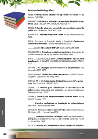 Referências Bibliográficas
ALVES, M Planejamento educacional e política econômica Rio de
Janeiro: PUC, 1974.
BARROSO, J. O Estado, a educação e a regulação das políticas públicas. Educ. Soc., Out 2005, vol.26, no.92, p.725-751.
BOBBIO, N Estado, governo e sociedade: para uma teoria geral da
política. Rio de Janeiro: Paz e Terra, 1990.
BOLONGNA, I. Roberto Mange e sua obra. Rio de Janeiro: UNIGRAF,
1980.
BRASIL, Secretaria de Educação Média e Tecnológica.Parâmetros
Curriculares nacionais : ensino médio Brasília, 2002.
______Casa Civil Decreto Nº 5154/04 Brasília:DOU, p.18, 2004.
BRAVERMAM, H. Trabalho e capital monopolista: a degradação do
trabalho no século XX. Rio de Janeiro: Guanabara, 1987.
BRITO, J.; ALBUQUERQUE, E. da M. Clusters industriais na economia
brasileira. In: ENCONTRO NACIONAL DE ECONOMIA ANAIS ANPEC,
2002.
CASTRO, C. M. Educação, desenvolvimento e educabilidade. Rio
de Janeiro: MEC, 1976.
CHAUÍ, Marilena Público, Privado e Despotismo In: NOVAIS, Adauto
(org) Ética Companhia das leras, 2002
CROCCO, M. et al. Metodologia de identificação de APLs potenciais. Belo Horizonte: Ed UFMG, 2003.
CUNHA, I. J. Modelo para classificação e caracterização de
aglomerados industriais em economia em desenvolvimento.
Florianópolis: [s.n.], 2002.
CUNHA, L A Educação e desenvolvimento social no Brasil. Rio de
Janeiro: F. Alves, 1979.

Apêndice

______. O ensino profissional na irradiação do industrialismo.
São Paulo: UNESP/FLACSO, 2000.
CURY, C.R.J. A educação básica como direito. Cadernos de Pesquisa,
São Paulo, v.38, n.134, mai./ago.2008.
_______. Sistema Nacional de Educação: desafios para uma educação igualitária e federativa. Educação e Sociedade, Campinas, vol.29,
n.105, set./dez. 2008.
DAZA, R. P. Gestão do Conhecimento versus Gestão das Habilida-

190

Apêndice

 