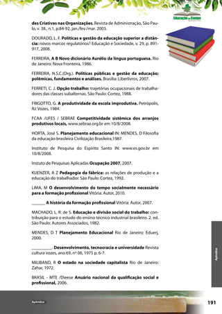des Criativas nas Organizações. Revista de Administração, São Paulo, v. 38., n.1, p.84-92, jan./fev./mar. 2003.
DOURADO, L. F. Políticas e gestão da educação superior a distância: novos marcos regulatórios? Educação e Sociedade, v. 29, p. 891917, 2008.
FERREIRA, A B Novo dicionário Aurélio da língua portuguesa. Rio
de Janeiro: Nova Fronteira, 1986.
FERREIRA, N.S.C.(Org.). Políticas públicas e gestão da educação;
polêmicas, fundamentos e análises. Brasília: Liberlivros, 2007.
FERRETI, C. J. Opção trabalho: trajetórias ocupacionais de trabalhadores das classes subalternas. São Paulo: Cortez, 1988.
FRIGOTTO, G. A produtividade da escola improdutiva. Petrópolis,
RJ: Vozes, 1984.
FCAA /UFES / SEBRAE Competitividade sistêmica dos arranjos
produtivos locais, www.sebrae.org.br em 10/8/2008.
HORTA, José S. Planejamento educacional IN: MENDES, D Filosofia
da educação brasileira Civilização Brasileira,1987.
Instituto de Pesquisa do Espírito Santo IN: www.es.gov.br em
10/8/2008.
Instuto de Pesquisas Aplicadas Ocupação 2007, 2007.
KUENZER, A Z Pedagogia da fábrica: as relações de produção e a
educação do trabalhador. São Paulo: Cortez, 1992.
LIMA, M O desenvolvimento do tempo socialmente necessário
para a formação profissional Vitória: Autor, 2010.
______ A história da formação profissional Vitória: Autor, 2007.
MACHADO, L. R. de S. Educação e divisão social do trabalho: contribuição para o estudo do ensino técnico industrial brasileiro. 2. ed.
São Paulo: Autores Associados, 1982.

_________. Desenvolvimento, tecnocracia e universidade Revista
cultura vozes, ano 69, nº 06, 1975 p. 6-7.
MILIBAND, R O estado na sociedade capitalista Rio de Janeiro:
Zahar, 1972.

Apêndice

MENDES, D T Planejamento Educacional Rio de Janeiro: Eduerj,
2000.

BRASIL - MTE /Dieese Anuário nacional da qualificação social e
profissional, 2006.

Apêndice

191

 