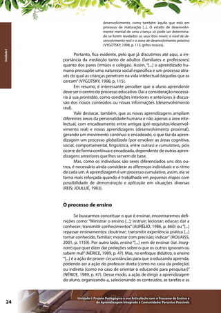 Unidade I

desenvolvimento, como também àquilo que está em
processo de maturação [...]. O estado de desenvolvimento mental de uma criança só pode ser determinado se forem revelados os seus dois níveis: o nível de desenvolvimento real e a zona de desenvolvimento próxima
(VYGOTSKY, 1998, p. 113, grifos nossos).

Portanto, fica evidente, pelo que já discutimos até aqui, a importância da mediação tanto de adultos (familiares e professores)
quanto dos pares (irmãos e colegas). Assim, “[...] o aprendizado humano pressupõe uma natureza social específica e um processo através do qual as crianças penetram na vida intelectual daquelas que as
cercam” (VYGOTSKY, 1998, p. 115).
Em resumo, é interessante perceber que o aluno aprendente
deve ser o centro do processo educativo. Daí a consideração necessária à sua prontidão, como condições interiores e anteriores à discussão dos novos conteúdos ou novas informações (desenvolvimento
real).
Vale destacar, também, que as novas aprendizagens ampliam
diferentes áreas da personalidade humana e não apenas a área intelectual, com encadeamento entre antigas (pré-requisitos/desenvolvimento real) e novas aprendizagens (desenvolvimento proximal),
gerando um movimento contínuo e encadeado, o que faz da aprendizagem um processo globalizado (por envolver as áreas cognitiva,
social, comportamental, lingüística, entre outras) e cumulativo, pois
ocorre de forma contínua e encadeada, dependente de outras aprendizagens anteriores que lhes servem de base.
Mas, como os indivíduos são seres diferenciados uns dos outros, é necessário ainda considerar as diferenças individuais e o ritmo
de cada um. A aprendizagem é um processo cumulativo, assim, ela se
torna mais reforçada quando é trabalhada em pequenas etapas com
possibilidade de demonstração e aplicação em situações diversas
(REIS; JOULLIÉ, 1983).

O processo de ensino
Se buscarmos conceituar o que é ensinar, encontraremos definições como: “Ministrar o ensino [...]; instruir; lecionar; educar; dar a
conhecer; transmitir conhecimentos” (AURÉLIO, 1986, p. 660) ou “[...]
repassar ensinamentos; doutrinar; transmitir experiência prática [...]
tornar conhecido, familiar; mostrar com precisão; indicar” (HOUAISS,
2001, p. 1159). Por outro lado, ensino “[...] vem de ensinar (lat. Insegnare) que quer dizer dar preleções sobre o que os outros ignoram ou
sabem mal” (NÉRICE, 1989, p. 47). Mas, no enfoque didático, o ensino
“[...] é a ação de prover circunstâncias para que o educando aprenda,
podendo ser a ação do professor direta (como no caso da preleção)
ou indireta (como no caso de orientar o educando para pesquisar)”
(NÉRICE, 1989, p. 47). Desse modo, a ação de dirigir a aprendizagem
do aluno, organizando-a, selecionando os conteúdos, as tarefas e as

24

Unidade I: Projeto Pedagógico e sua Articulação com o Processo de Ensino e
de Aprendizagem Integrado à Comunidade: Parcerias Possíveis

 